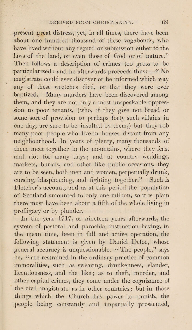 present great distress, yet, in all times, there have been about one hundred thousand of these vagabonds, who have lived without any regard or submission either to the laws of the land, or even those of God or of nature.” Then follows a description of crimes too gross to be particularized ; and he afterwards proceeds thus:—u No magistrate could ever discover or be informed which way any of these wretches died, or that they were ever baptized. Many murders have been discovered among them, and they are not only a most unspeakable oppres¬ sion to poor tenants, (who, if they give not bread or some sort of provision to perhaps forty such villains in one day, are sure to be insulted by them,) but they rob many poor people who live in houses distant from any neighbourhood. In years of plenty, many thousands of them meet together in the mountains, where they feast and riot for many days; and at country weddings, markets, burials, and other like public occasions, they are to be seen, both men and women, perpetually drunk, cursing, blaspheming, and fighting together.” Such is Fletcher’s account, and as at this period the population of Scotland amounted to only one million, so it is plain there must have been about a fifth of the whole living in profligacy or by plunder. In the year 1717, or nineteen years afterwards, the system of pastoral and parochial instruction having, in the mean time, been in full and active operation, the following statement is given by Daniel Defoe, whose general accuracy is unquestionable. “ The people,” says he, 66 are restrained in the ordinary practice of common immoralities, such as swearing, drunkenness, slander, licentiousness, and the like; as to theft, murder, and other capital crimes, they come under the cognizance of the civil magistrate as in other countries; but in those things which the Church has power to punish, the people being constantly and impartially prosecuted.