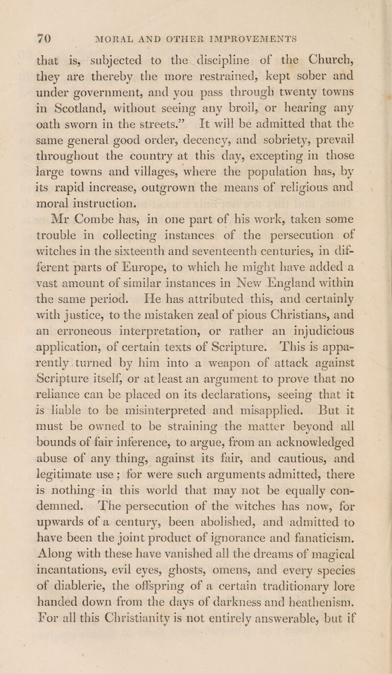 that is, subjected to the discipline of the Church, they are thereby the more restrained, kept sober and under government, and you pass through twenty towns in Scotland, without seeing any broil, or hearing any oath sworn in the streets.” It will be admitted that the same general good order, decency, and sobriety, prevail throughout the country at this day, excepting in those large towns and villages, where the population has, by its rapid increase, outgrown the means of religious and moral instruction. Mr Combe has, in one part of his work, taken some trouble in collecting instances of the persecution of witches in the sixteenth and seventeenth centuries, in dif¬ ferent parts of Europe, to which he might have added a vast amount of similar instances in New England within the same period. He has attributed this, and certainly with justice, to the mistaken zeal of pious Christians, and an erroneous interpretation, or rather an injudicious application, of certain texts of Scripture. This is appa¬ rently turned by him into a weapon of attack against Scripture itself, or at least an argument to prove that no reliance can be placed on its declarations, seeing that it is liable to be misinterpreted and misapplied. But it must be owned to be straining the matter beyond all bounds of fair inference, to argue, from an acknowledged abuse of any thing, against its fair, and cautious, and legitimate use ; for were such arguments admitted, there is nothing in this world that may not be equally con¬ demned. The persecution of the witches has now, for upwards of a century, been abolished, and admitted to have been the joint product of ignorance and fanaticism. Along with these have vanished all the dreams of magical incantations, evil eyes, ghosts, omens, and every species of diablerie, the offspring of a certain traditionary lore handed down from the days of darkness and heathenism. For all this Christianity is not entirely answerable, but if