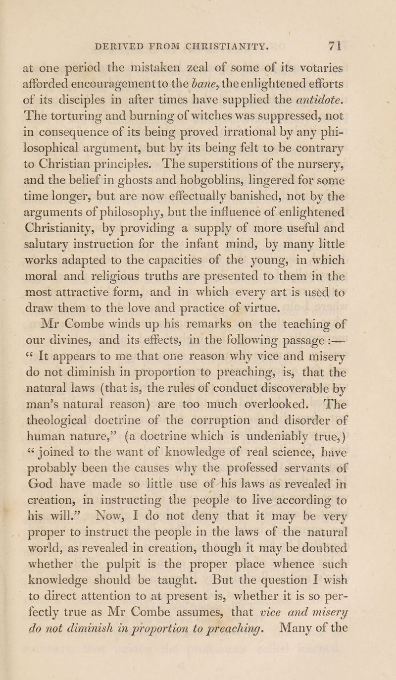 at one period the mistaken zeal of some of its votaries afforded encouragement to the bane, the enlightened efforts of its disciples in after times have supplied the antidote. The torturing and burning of witches was suppressed, not in consequence of its being proved irrational by any phi¬ losophical argument, but by its being felt to be contrary to Christian principles. The superstitions of the nursery, and the belief in ghosts and hobgoblins, lingered for some time longer, but are now effectually banished, not by the arguments of philosophy, but the influence of enlightened Christianity, by providing a supply of more useful and salutary instruction for the infant mind, by many little works adapted to the capacities of the young, in which moral and religious truths are presented to them in the most attractive form, and in which every art is used to draw them to the love and practice of virtue. Mr Combe winds up his remarks on the teaching of our divines, and its effects, in the following passage :— c£ It appears to me that one reason why vice and misery do not diminish in proportion to preaching, is, that the natural laws (that is, the rules of conduct discoverable by man’s natural reason) are too much overlooked. The theological doctrine of the corruption and disorder of human nature,” (a doctrine which is undeniably true,) u joined to the want of knowledge of real science, have probably been the causes why the professed servants of God have made so little use of his laws as revealed in creation, in instructing the people to live according to his will.” Now, I do not deny that it may be very proper to instruct the people in the laws of the natural world, as revealed in creation, though it may be doubted whether the pulpit is the proper place whence such knowledge should be taught. But the question I wish to direct attention to at present is, whether it is so per¬ fectly true as Mr Combe assumes, that vice and misery do not diminish in proportion to preaching. Many of the