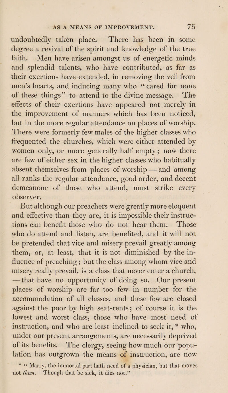 undoubtedly taken place. There has been in some degree a revival of the spirit and knowledge of the true faith. Men have arisen amongst us of energetic minds and splendid talents, who have contributed, as far as their exertions have extended, in removing the veil from men’s hearts, and inducing many who 66 cared for none of these things” to attend to the divine message. The effects of their exertions have appeared not merely in the improvement of manners which has been noticed, but in the more regular attendance on places of worship. There were formerly few males of the higher classes who frequented the churches, which were either attended by women only, or more generally half empty; now there are few of either sex in the higher classes who habitually absent themselves from places of worship — and among all ranks the regular attendance, good order, and decent demeanour of those who attend, must strike every observer. But although our preachers were greatly more eloquent and effective than they are, it is impossible their instruc¬ tions can benefit those who do not hear them. Those who do attend and listen, are benefited, and it will not be pretended that vice and misery prevail greatly among them, or, at least, that it is not diminished by the in¬ fluence of preaching; but the class among whom vice and misery really prevail, is a class that never enter a church, — that have no opportunity of doing so. Our present places of worship are far too few in number for the accommodation of all classes, and these few are closed against the poor by high seat-rents; of course it is the lowest and worst class, those who have most need of instruction, and who are least inclined to seek it, * who, under our present arrangements, are necessarily deprived of its benefits. The clergy, seeing how much our popu¬ lation has outgrown the means of instruction, are now * “ Marry, the immortal part hath need of a physician, hut that moves not them. Though that be sick, it dies not.”