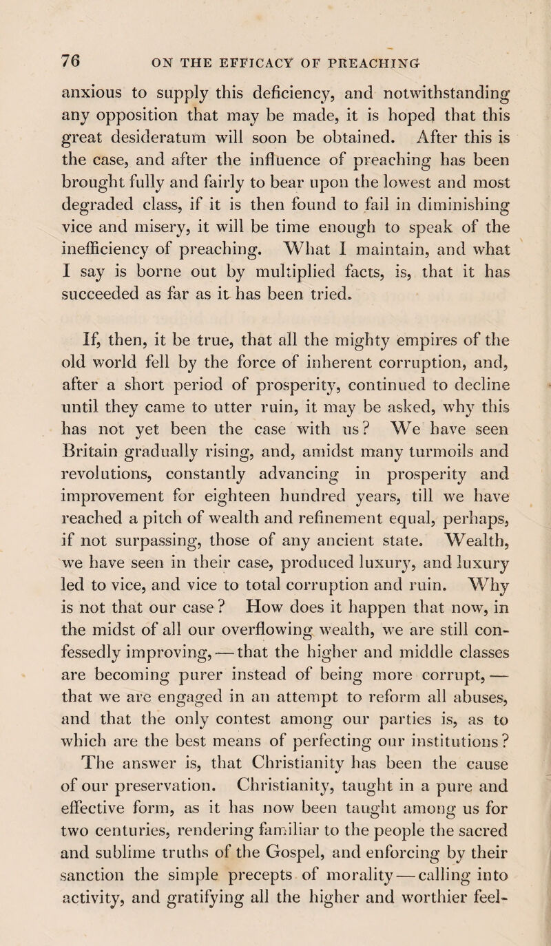 anxious to supply this deficiency, and notwithstanding any opposition that may be made, it is hoped that this great desideratum will soon be obtained. After this is the case, and after the influence of preaching has been brought fully and fairly to bear upon the lowest and most degraded class, if it is then found to fail in diminishing vice and misery, it will be time enough to speak of the inefficiency of preaching. What I maintain, and what I say is borne out by multiplied facts, is, that it has succeeded as far as it has been tried. If, then, it be true, that all the mighty empires of the old world fell by the force of inherent corruption, and, after a short period of prosperity, continued to decline until they came to utter ruin, it may be asked, why this has not yet been the case with us? We have seen Britain gradually rising, and, amidst many turmoils and revolutions, constantly advancing in prosperity and improvement for eighteen hundred years, till we have reached a pitch of wealth and refinement equal, perhaps, if not surpassing, those of any ancient state. Wealth, we have seen in their case, produced luxurjq and luxury led to vice, and vice to total corruption and ruin. Why is not that our case ? How does it happen that now, in the midst of all our overflowing wealth, we are still con¬ fessedly improving, -—that the higher and middle classes are becoming purer instead of being more corrupt, -— that we are engaged in an attempt to reform all abuses, and that the only contest among our parties is, as to which are the best means of perfecting our institutions ? The answer is, that Christianity has been the cause of our preservation. Christianity, taught in a pure and effective form, as it has now been taught among us for two centuries, rendering familiar to the people the sacred and sublime truths of the Gospel, and enforcing by their sanction the simple precepts of morality — calling into activity, and gratifying all the higher and worthier feel-