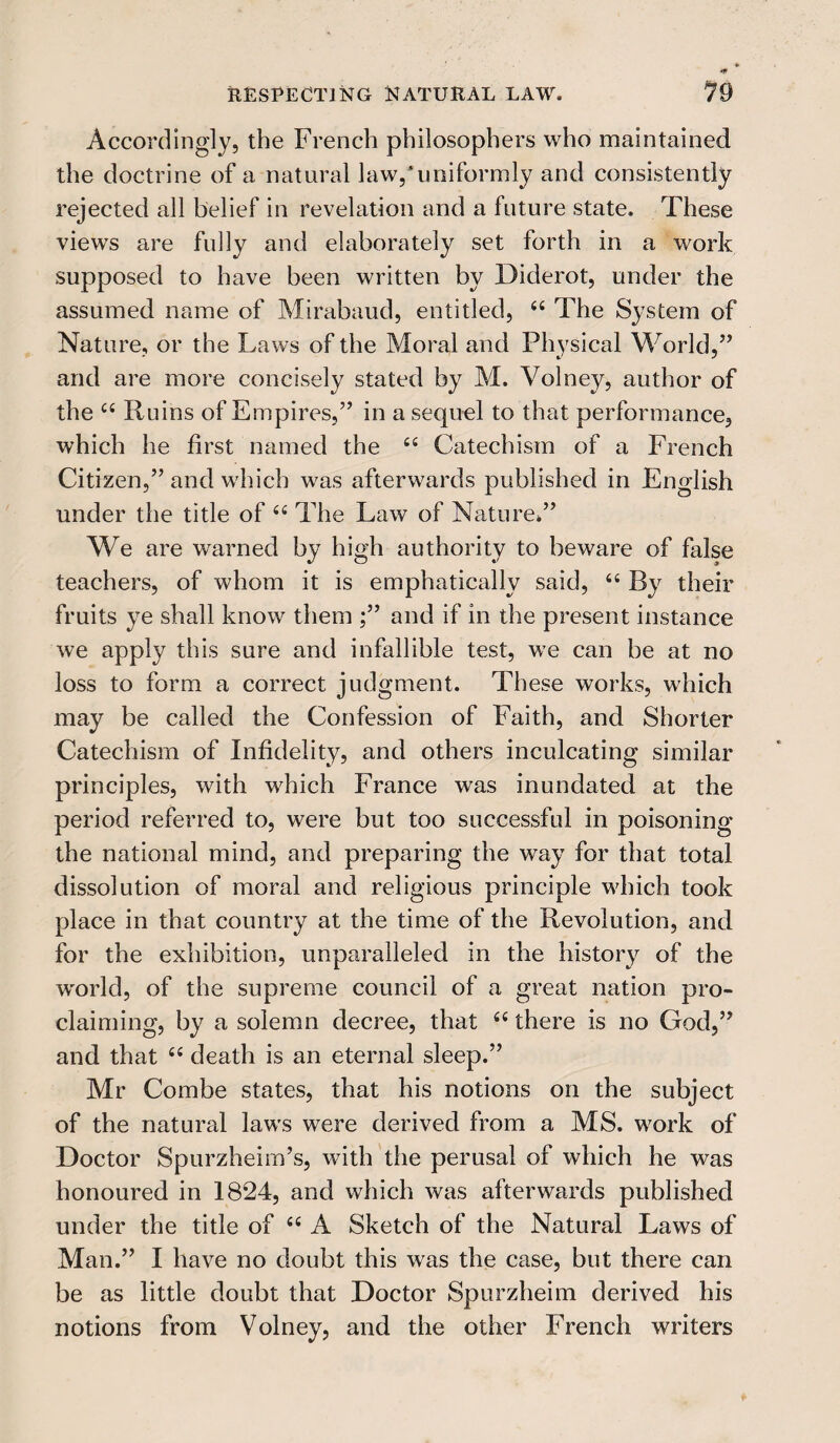 RESPECTING NATURAL LAW. 19 Accordingly, the French philosophers who maintained the doctrine of a natural law,'uniformly and consistently rejected all belief in revelation and a future state. These views are fully and elaborately set forth in a work supposed to have been written by Diderot, under the assumed name of Mirabaud, entitled, 44 The System of Nature, or the Laws of the Moral and Physical World,” and are more concisely stated by M. Volney, author of the 44 Ruins of Empires,” in a sequel to that performance, which he first named the 44 Catechism of a French Citizen,” and which was afterwards published in English under the title of 44 The Law of Nature*” We are warned by high authority to beware of false teachers, of whom it is emphatically said, 44 By their fruits ye shall know them ;” and if in the present instance we apply this sure and infallible test, we can be at no loss to form a correct judgment. These works, which may be called the Confession of Faith, and Shorter Catechism of Infidelity, and others inculcating similar principles, with which France was inundated at the period referred to, were but too successful in poisoning the national mind, and preparing the way for that total dissolution of moral and religious principle which took place in that country at the time of the Revolution, and for the exhibition, unparalleled in the history of the world, of the supreme council of a great nation pro¬ claiming, by a solemn decree, that 44 there is no God,” and that 44 death is an eternal sleep.” Mr Combe states, that his notions on the subject of the natural laws were derived from a MS. work of Doctor Spurzheim’s, with the perusal of which he was honoured in 1824, and which was afterwards published under the title of 44 A Sketch of the Natural Laws of Man.” I have no doubt this was the case, but there can be as little doubt that Doctor Spurzheim derived his notions from Volney, and the other French writers