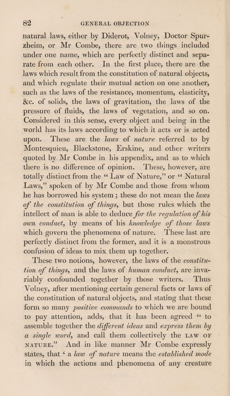 natural laws, either by Diderot, Volney, Doctor Spur- zheim, or Mr Combe, there are two things included under one name, which are perfectly distinct and sepa¬ rate from each other. In the first place, there are the laws which result from the constitution of natural objects, and which regulate their mutual action on one another, such as the laws of the resistance, momentum, elasticity, &c. of solids, the laws of gravitation, the laws of the pressure of fluids, the laws of vegetation, and so on. Considered in this sense, every object and being in the world has its laws according to which it acts or is acted upon. These are the laws of nature referred to by Montesquieu, Blackstone, Erskine, and other writers quoted by Mr Combe in his appendix, and as to which there is no difference of opinion. These, however, are totally distinct from the “ Law of Nature,” or t£ Natural Laws,” spoken of by Mr Combe and those from whom he has borrowed his system ; these do not mean the laws of the constitution of things, but those rules which the intellect of man is able to deduce the regulation of his own conduct, by means of his knowledge of those laws which govern the phenomena of nature. These last are perfectly distinct from the former, and it is a monstrous confusion of ideas to mix them up together. These two notions, however, the laws of the constitu¬ tion of things, and the laws of human conduct, are inva¬ riably confounded together by those writers. Thus Volney, after mentioning certain general facts or laws of the constitution of natural objects, and stating that these form so many 'positive commands to which we are bound to pay attention, adds, that it has been agreed “ to assemble together the different ideas and express them by a single word, and call them collectively the law of nature.” And in like manner Mr Combe expressly states, that £ a law of nature means the established mode in which the actions and phenomena of any creature