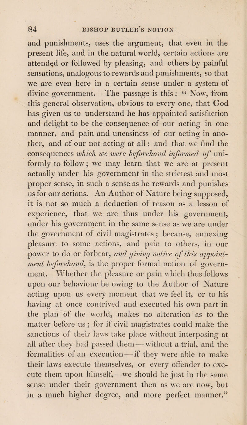 and punishments, uses the argument, that even in the present life, and in the natural world, certain actions are attended or followed by pleasing, and others by painful sensations, analogous to rewards and punishments, so that we are even here in a certain sense under a system of divine government. The passage is this : 44 Now, from this general observation, obvious to every one, that God has given us to understand he has appointed satisfaction and delight to be the consequence of our acting in one manner, and pain and uneasiness of our acting in ano¬ ther, and of our not acting at all; and that we find the consequences which we were beforehand informed of uni¬ formly to follow; we may learn that we are at present actually under his government in the strictest and most proper sense, in such a sense as he rewards and punishes us for our actions. An Author of Nature being supposed, it is not so much a deduction of reason as a lesson of experience, that we are thus under his government, under his government in the same sense as we are under the government of civil magistrates ; because, annexing pleasure to some actions, and pain to others, in our power to do or forbear, and giving notice of this appoint¬ ment beforehand, is the proper formal notion of govern¬ ment. Whether the pleasure or pain which thus follows upon our behaviour be owing to the Author of Nature acting upon us every moment that we feel it, or to his having at once contrived and executed his own part in the plan of the world, makes no alteration as to the matter before us; for if civil magistrates could make the sanctions of their laws take place without interposing at all after they had passed them — without a trial, and the formalities of an execution — if they were able to make their laws execute themselves, or every offender to exe¬ cute them upon himself,—we should be just in the same sense under their government then as we are now, but in a much higher degree, and more perfect manner.”