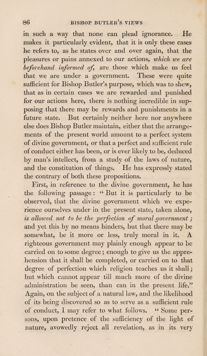 in such a way that none can plead ignorance. He makes it particularly evident, that it is only these cases he refers to, as he states over and over again, that the pleasures or pains annexed to our actions, which we are beforehand informed of are those which make us feel that we are under a government. These were quite sufficient for Bishop Butler’s purpose, wdiich w^as to shew, that as in certain cases we are rewarded and punished for our actions here, there is nothing incredible in sup¬ posing that there may be rewards and punishments in a future state. But certainly neither here nor anywhere else does Bishop Butler maintain, either that the arrange¬ ments of the present world amount to a perfect system of divine government, or that a perfect and sufficient rule of conduct either has been, or is ever likely to be, deduced by man’s intellect, from a study of the laws of nature, and the constitution of things. He has expressly stated the contrary of both these propositions. First, in reference to the divine government, he has the following passage : u But it is particularly to be observed, that the divine government which we expe¬ rience ourselves under in the present state, taken alone, is allowed not to be the perfection of moral government ; and yet this by no means hinders, but that there may be somewhat, be it more or less, truly moral in it. A righteous government may plainly enough appear to be carried on to some degree; enough to give us the appre¬ hension that it shall be completed, or carried on to that degree of perfection which religion teaches us it shall; but which cannot appear till much more of the divine administration be seen, than can in the present life.” Again, on the subject of a natural law, and the likelihood of its being discovered so as to serve as a sufficient rule of conduct, I may refer to what follows. 6i Some per¬ sons, upon pretence of the sufficiency of the light of nature, avowedly reject all revelation, as in its very