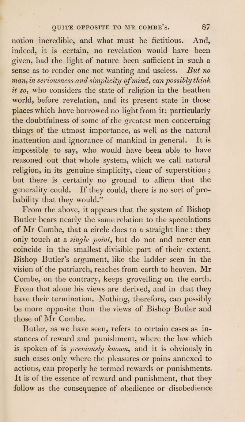 notion incredible, and what must be fictitious. And, indeed, it is certain, no revelation would have been given, had the light of nature been sufficient in such a sense as to render one not wanting and useless. But no man, in seriousness and simplicity of mind, can possibly think it so, who considers the state of religion in the heathen world, before revelation, and its present state in those places which have borrowed no light from it; particularly the doubtfulness of some of the greatest men concerning things of the utmost importance, as well as the natural inattention and ignorance of mankind in general. It is impossible to say, who would have been able to have reasoned out that whole system, which we call natural religion, in its genuine simplicity, clear of superstition ; but there is certainly no ground to affirm that the generality could. If they could, there is no sort of pro¬ bability that they would.” From the above, it appears that the system of Bishop Butler bears nearly the same relation to the speculations of Mr Combe, that a circle does to a straight line : they only touch at a single point, but do not and never can coincide in the smallest divisible part of their extent. Bishop Butler’s argument, like the ladder seen in the vision of the patriarch, reaches from earth to heaven. Mr Combe, on the contrary, keeps grovelling on the earth. From that alone his viewrs are derived, and in that they have their termination. Nothing, therefore, can possibly be more opposite than the views of Bishop Butler and those of Mr Combe. Butler, as we have seen, refers to certain cases as in¬ stances of reward and punishment, where the law which is spoken of is previously known, and it is obviously in such cases only where the pleasures or pains annexed to actions, can properly be termed rewards or punishments. It is of the essence of reward and punishment, that they follow as the consequence of obedience or disobedience