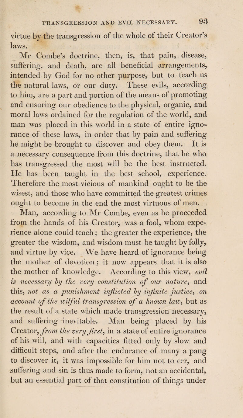 virtue by tlie transgression of the whole of their Creator’s laws. Mr Combe’s doctrine, then, is, that pain, disease, suffering, and death, are all beneficial arrangements, intended by God for no other purpose, but to teach us the natural laws, or our duty. These evils, according to him, are a part and portion of the means of promoting and ensuring our obedience to the physical, organic, and moral laws ordained for the regulation of the world, and man was placed in this world in a state of entire igno¬ rance of these laws, in order that by pain and suffering he might be brought to discover and obey them. It is a necessary consequence from this doctrine, that he who has transgressed the most will be the best instructed. He has been taught in the best school, experience. Therefore the most vicious of mankind ought to be the wisest, and those who have committed the greatest crimes ought to become in the end the most virtuous of men. Man, according to Mr Combe, even as he proceeded from the hands of his Creator, was a fool, whom expe¬ rience alone could teach ; the greater the experience, the greater the wisdom, and wisdom must be taught by folly, and virtue by vice. We have heard of ignorance being the mother of devotion ; it now appears that it is also the mother of knowledge. According to this view, evil is necessary by the very constitution of our nature, and this, not as a punishment inflicted by infinite justice, on account of the wilful transgression of a known law, but as the result of a state which made transgression necessary, and suffering inevitable. Man being placed by his Creator, from the very first, in a state of entire ignorance of his will, and with capacities fitted only by slow and difficult steps, and after the endurance of many a pang to discover it, it was impossible for him not to err, and suffering and sin is thus made to form, not an accidental, but an essential part of that constitution of things under