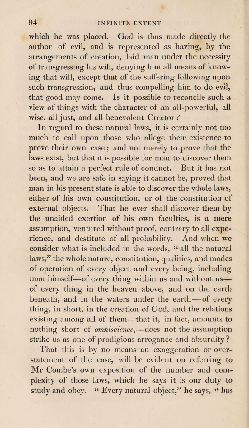 which he was placed. God is thus made directly the author of evil, and is represented as having, by the arrangements of creation, laid man under the necessity of transgressing his will, denying him all means of know¬ ing that will, except that of the suffering following upon such transgression, and thus compelling him to do evil, that good may come. Is it possible to reconcile such a view of things with the character of an all-powerful, all wise, all just, and all benevolent Creator ? In regard to these natural laws, it is certainly not too much to call upon those who allege their existence to prove their own case; and not merely to prove that the laws exist, but that it is possible for man to discover them so as to attain a perfect rule of conduct. But it has not been, and we are safe in saying it cannot be, proved that man in his present state is able to discover the whole laws, either of his own constitution, or of the constitution of external objects. That he ever shall discover them by the unaided exertion of his own faculties, is a mere assumption, ventured without proof, contrary to all expe¬ rience, and destitute of all probability. And when we consider what is included in the words, 44 all the natural laws,” the whole nature, constitution, qualities, and modes of operation of every object and every being, including man himself—of every thing within us and without us-— of everv thing; in the heaven above, and on the earth beneath, and in the waters under the earth — of every thing, in short, in the creation of God, and the relations existing among all of them—that it, in fact, amounts to nothing short of omniscience,—does not the assumption strike us as one of prodigious arrogance and absurdity ? That this is by no means an exaggeration or over¬ statement of the case, will be evident on referring to Mr Combe’s own exposition of the number and com¬ plexity of those laws, which he says it is our duty to study and obey. 44 Every natural object,” he says, 44 has