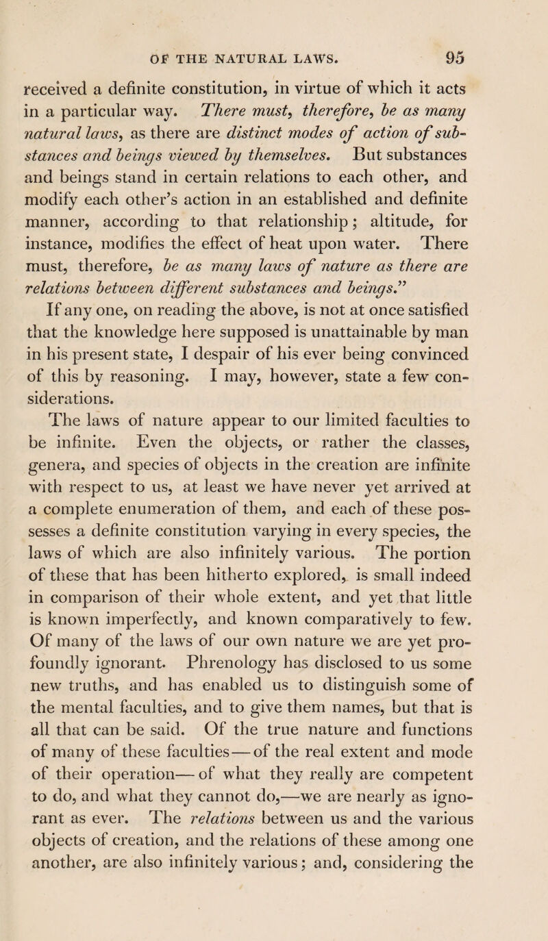 received a definite constitution, in virtue of which it acts in a particular way. There must, therefore, he as many natural laws, as there are distinct modes of action of sub¬ stances and beings viewed by themselves. But substances and beings stand in certain relations to each other, and modify each other’s action in an established and definite manner, according to that relationship; altitude, for instance, modifies the effect of heat upon water. There must, therefore, be as many laws of nature as there are relations between different substances and beingsT If any one, on reading the above, is not at once satisfied that the knowledge here supposed is unattainable by man in his present state, I despair of his ever being convinced of this by reasoning. I may, however, state a few con- siderations. The laws of nature appear to our limited faculties to be infinite. Even the objects, or rather the classes, genera, and species of objects in the creation are infinite with respect to us, at least we have never yet arrived at a complete enumeration of them, and each of these pos¬ sesses a definite constitution varying in every species, the laws of which are also infinitely various. The portion of these that has been hitherto explored, is small indeed in comparison of their whole extent, and yet that little is known imperfectly, and known comparatively to few. Of many of the laws of our own nature we are yet pro¬ foundly ignorant. Phrenology has disclosed to us some new truths, and has enabled us to distinguish some of the mental faculties, and to give them names, but that is all that can be said. Of the true nature and functions of many of these faculties — of the real extent and mode of their operation— of what they really are competent to do, and what they cannot do,—we are nearly as igno¬ rant as ever. The relations between us and the various objects of creation, and the relations of these among one another, are also infinitely various; and, considering the