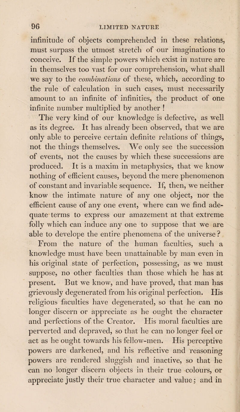 m LIMITED NATURE infinitude of objects comprehended in these relations, must surpass the utmost stretch of our imaginations to conceive. If the simple powers which exist in nature are in themselves too vast for our comprehension, what shall we say to the combinations of these, which, according to the rule of calculation in such cases, must necessarily amount to an infinite of infinities, the product of one infinite number multiplied by another ! The very kind of our knowledge is defective, as well as its degree. It has already been observed, that we are only able to perceive certain definite relations of things, not the things themselves. We only see the succession of events, not the causes by which these successions are produced. It is a maxim in metaphysics, that we know nothing of efficient causes, beyond the mere phenomenon of constant and invariable sequence. If, then, we neither know the intimate nature of any one object, nor the efficient cause of any one event, where can we find ade¬ quate terms to express our amazement at that extreme folly which can induce any one to suppose that we are able to develope the entire phenomena of the universe? From the nature of the human faculties, such a knowledge must have been unattainable by man even in his original state of perfection, possessing, as we must suppose, no other faculties than those which he has at present. But we know, and have proved, that man has grievously degenerated from his original perfection. His religious faculties have degenerated, so that he can no longer discern or appreciate as he ought the character and perfections of the Creator. His moral faculties are perverted and depraved, so that he can no longer feel or act as he ought towards his fellow-men. His perceptive powers are darkened, and his reflective and reasoning powers are rendered sluggish and inactive, so that he can no longer discern objects in their true colours, or appreciate justly their true character and value; and in