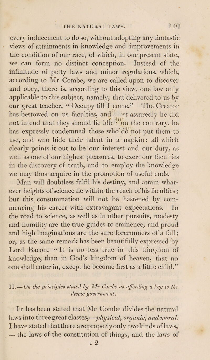 every inducement to do so, without adopting any fantastic views of attainments in knowledge and improvements in the condition of our race, of which, in our present state, we can form no distinct conception. Instead of the infinitude of petty lawTs and minor regulations, which, according to Mr Combe, we are called upon to discover and obey, there is, according to this view, one law only applicable to this subject, namely, that delivered to us by our great teacher, a Occupy till I come.” The Creator has bestowed on us faculties, and ( ;st assuredly he did not intend that they should lie idle *on the contrary, he has expressly condemned those who do not put them to use, and who hide their talent in a napkin: all which clearly points it out to be our interest and our duty, as well as one of our highest pleasures, to exert our faculties in the discovery of truth, and to employ the knowledge we may thus acquire in the promotion of useful ends. Man will doubtless fulfil his destiny, and attain what¬ ever heights of science lie within the reach of his faculties; but this consummation will not be hastened by com¬ mencing his career with extravagant expectations. In the road to science, as well as in other pursuits, modesty and humility are the true guides to eminence, and proud and high imaginations are the sure forerunners of a fall; or, as the same remark has been beautifully expressed by Lord Bacon, “ It is no less true in this kingdom of knowledge, than in God’s kingdom of heaven, that no one shall enter in, except he become first as a little child.” II.— On the principles stated bp Mr Combe as affording a hey to the divine government. It has been stated that Mr Combe divides the natural laws into three great classes,—physical, organic, and moral. I have stated that there are properly only two kinds of laws, — the laws of the constitution of things, and the laws of