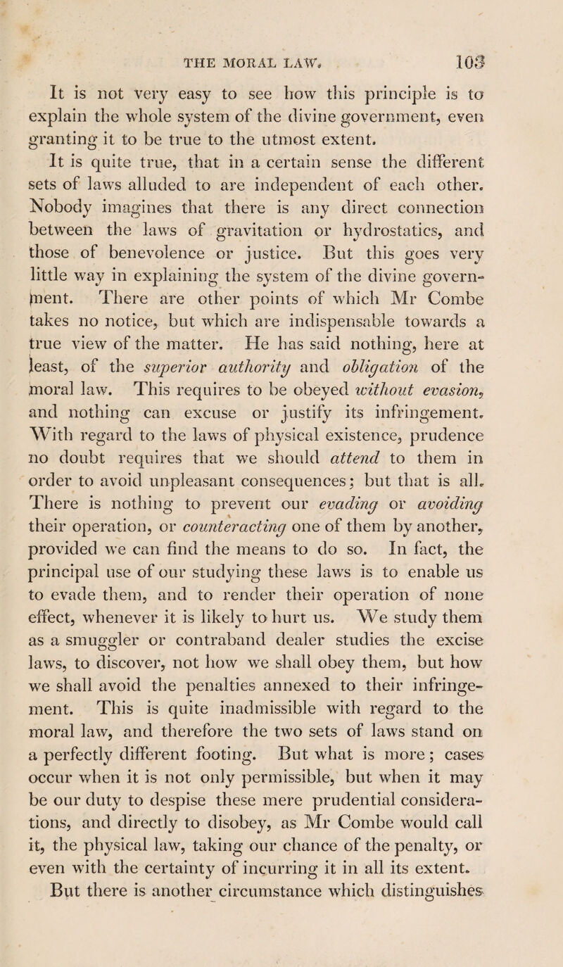 It is not very easy to see how this principle is to explain the whole system of the divine government, even granting it to be true to the utmost extent. It is quite true, that in a certain sense the different sets of laws alluded to are independent of each other. Nobody imagines that there is any direct connection between the laws of gravitation or hydrostatics, and those of benevolence or justice. But this goes very little way in explaining the system of the divine govern¬ ment. There are other points of which Mr Combe takes no notice, but which are indispensable towards a true view of the matter. He has said nothing, here at least, of the superior authority and obligation of the moral law. This requires to be obeyed without evasion? and nothing can excuse or justify its infringement. With regard to the laws of physical existence, prudence no doubt requires that we should attend to them in order to avoid unpleasant consequences; but that is all. There is nothing to prevent our evading or avoiding their operation, or counteracting one of them by another, provided we can find the means to do so. In fact, the principal use of our studying these law's is to enable us to evade them, and to render their operation of none effect, whenever it is likely to hurt us. We study them as a smuggler or contraband dealer studies the excise laws, to discover, not how we shall obey them, but how we shall avoid the penalties annexed to their infringe¬ ment. This is quite inadmissible with regard to the moral law, and therefore the two sets of laws stand on a perfectly different footing. But what is more ; cases occur when it is not only permissible, but when it may be our duty to despise these mere prudential considera¬ tions, and directly to disobey, as Mr Combe would call it, the physical law, taking our chance of the penalty, or even w'ith the certainty of incurring it in all its extent. But there is another circumstance which distinguishes