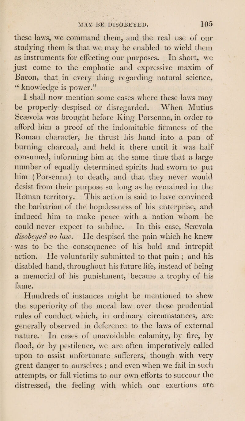 these laws, we command them, and the real use of our studying them is that we may be enabled to wield them as instruments for effecting our purposes. In short, we just come to the emphatic and expressive maxim of Bacon, that in every thing regarding natural science, “ knowledge is power.” I shall now mention some cases where these laws may V be properly despised or disregarded. When Mutius Scaevola was brought before King Porsenna, in order to afford him a proof of the indomitable firmness of the Roman character, he thrust his hand into a pan of burning charcoal, and held it there until it was half consumed, informing him at the same time that a large number of equally determined spirits had sworn to put him (Porsenna) to death, and that they never would desist from their purpose so long as he remained in the Roman territory. This action is said to have convinced the barbarian of the hopelessness of his enterprise, and induced him to make peace with a nation whom he could never expect to subdue. In this case, Scaevola disobeyed no laiv. He despised the pain which he knew was to be the consequence of his bold and intrepid action. Pie voluntarily submitted to that pain ; and his disabled hand, throughout his future life, instead of being a memorial of his punishment, became a trophy of his fame. Hundreds of instances might be mentioned to shew the superiority of the moral law over those prudential rules of conduct which, in ordinary circumstances, are generally observed in deference to the laws of external nature. In cases of unavoidable calamity, by fire, by flood, or by pestilence, we are often imperatively called upon to assist unfortunate sufferers, though with very great danger to ourselves ; and even when we fail in such attempts, or fall victims to our own efforts to succour the distressed, the feeling with which our exertions are