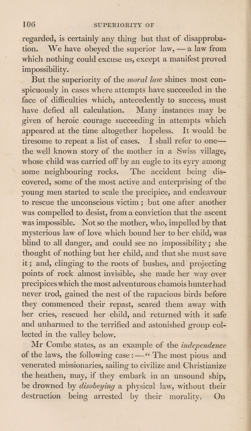 regarded, is certainly any thing but that of disapproba¬ tion. We have obeyed the superior law, — a law from which nothing could excuse us, except a manifest proved impossibility. But the superiority of the moral laiv shines most con¬ spicuously in cases where attempts have succeeded in the face of difficulties which, antecedently to success, must have defied all calculation. Many instances may be given of heroic courage succeeding in attempts which appeared at the time altogether hopeless. It would be tiresome to repeat a list of cases. I shall refer to one— the well known story of the mother in a Swiss village, whose child was carried off by an eagle to its eyry among some neighbouring rocks. The accident being dis¬ covered, some of the most active and enterprising of the young men started to scale the precipice, and endeavour to rescue the unconscious victim ; but one after another was compelled to desist, from a conviction that the ascent was impossible. Not so the mother, who, impelled by that mysterious law of love which bound her to her child, was blind to all danger, and could see no impossibility; she thought of nothing but her child, and that she must save it; and, clinging to the roots of bushes, and projecting points of rock almost invisible, she made her way over precipices which the most adventurous chamois hunter had never trod, gained the nest of the rapacious birds before they commenced their repast, scared them away with her cries, rescued her child, and returned with it safe and unharmed to the terrified and astonished group col¬ lected in the valley below. Mr Combe states, as an example of the independence of the laws, the following case : —66 The most pious and venerated missionaries, sailing to civilize and Christianize the heathen, may, if they embark in an unsound ship, be drowned by disobeying a physical law, without their destruction being arrested by their morality. On