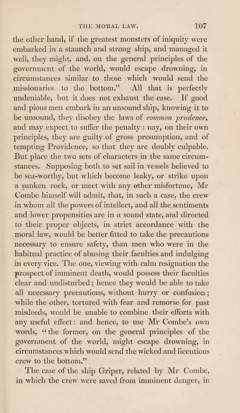 the other hand, if the greatest monsters of iniquity were embarked in a staunch and strong ship, and managed it well, they might, and, on the general principles of the government of the world, would escape drowning, in circumstances similar to those which would send the missionaries to the bottom.” All that is perfectly undeniable, but it does not exhaust the case. If good and pious men embark in an unsound ship, knowing it to be unsound, they disobey the laws of common prudence, and may expect to suffer the penalty : nay, on their own principles, they are guilty of gross presumption, and of tempting Providence, so that they are doubly culpable. But place the two sets of characters in the same circum¬ stances. Supposing both to set sail in vessels believed to be sea-worthy, but which become leaky, or strike upon a sunken rock, or meet with any other misfortune, Mr Combe himself will admit, that, in such a case, the crew in whom all the powers of intellect, and all the sentiments and lower propensities are in a sound state, and directed to their proper objects, in strict accordance with the moral law, would be better fitted to take the precautions necessary to ensure safety, than men who were in the habitual practice of abusing their faculties and indulging in every vice. The one, viewing with calm resignation the prospect of imminent death, would possess their faculties clear and undisturbed; hence they would be able to take all necessary precautions, without hurry or confusion ; while the other, tortured with fear and remorse for past misdeeds, would be unable to combine their efforts with any useful effect: and hence, to use Mr Combe’s own words, 66 the former, on the general principles of the government of the world, might escape drowning, in circumstances which would send the wicked and licentious crew to the bottom.” The case of the ship Griper, related by Mr Combe, in which the crew were saved from imminent danger, in