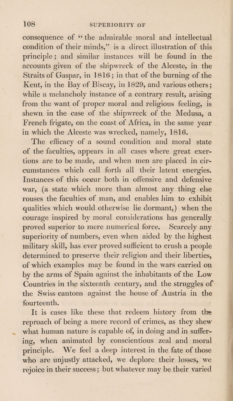 consequence of u the admirable moral and intellectual condition of their minds,” is a direct illustration of this principle; and similar instances will be found in the accounts given of the shipwreck of the Alceste, in the Straits of Gaspar, in 1816 ; in that of the burning of the Kent, in the Bay of Biscay, in 1829, and various others; while a melancholy instance of a contrary result, arising from the want of proper moral and religious feeling, is shewn in the case of the shipwreck of the Medusa, a French frigate, on the coast of Africa, in the same year in which the Alceste was wrecked, namely, 1816. The efficacy of a sound condition and moral state of the faculties, appears in all cases where great exer¬ tions are to be made, and when men are placed in cir¬ cumstances which call forth all their latent energies. Instances of this occur both in offensive and defensive war, (a state which more than almost any thing else rouses the faculties of man, and enables him to exhibit qualities which would otherwise lie dormant,) when the courage inspired by moral considerations has generally proved superior to mere numerical force. Scarcely any superiority of numbers, even when aided by the highest military skill, has ever proved sufficient to crush a people determined to preserve their religion and their liberties, of which examples may be found in the wars carried on by the arms of Spain against the inhabitants of the Low Countries in the sixteenth century, and the struggles of the Swiss cantons against the house of Austria in the fourteenth. It is cases like these that redeem history from tire reproach of being a mere record of crimes, as they shew what human nature is capable of, in doing and in suffer¬ ing, when animated by conscientious zeal and moral principle. We feel a deep interest in the fate of those who are unjustly attacked, we deplore their losses, we rejoice in their success; but whatever may be their varied