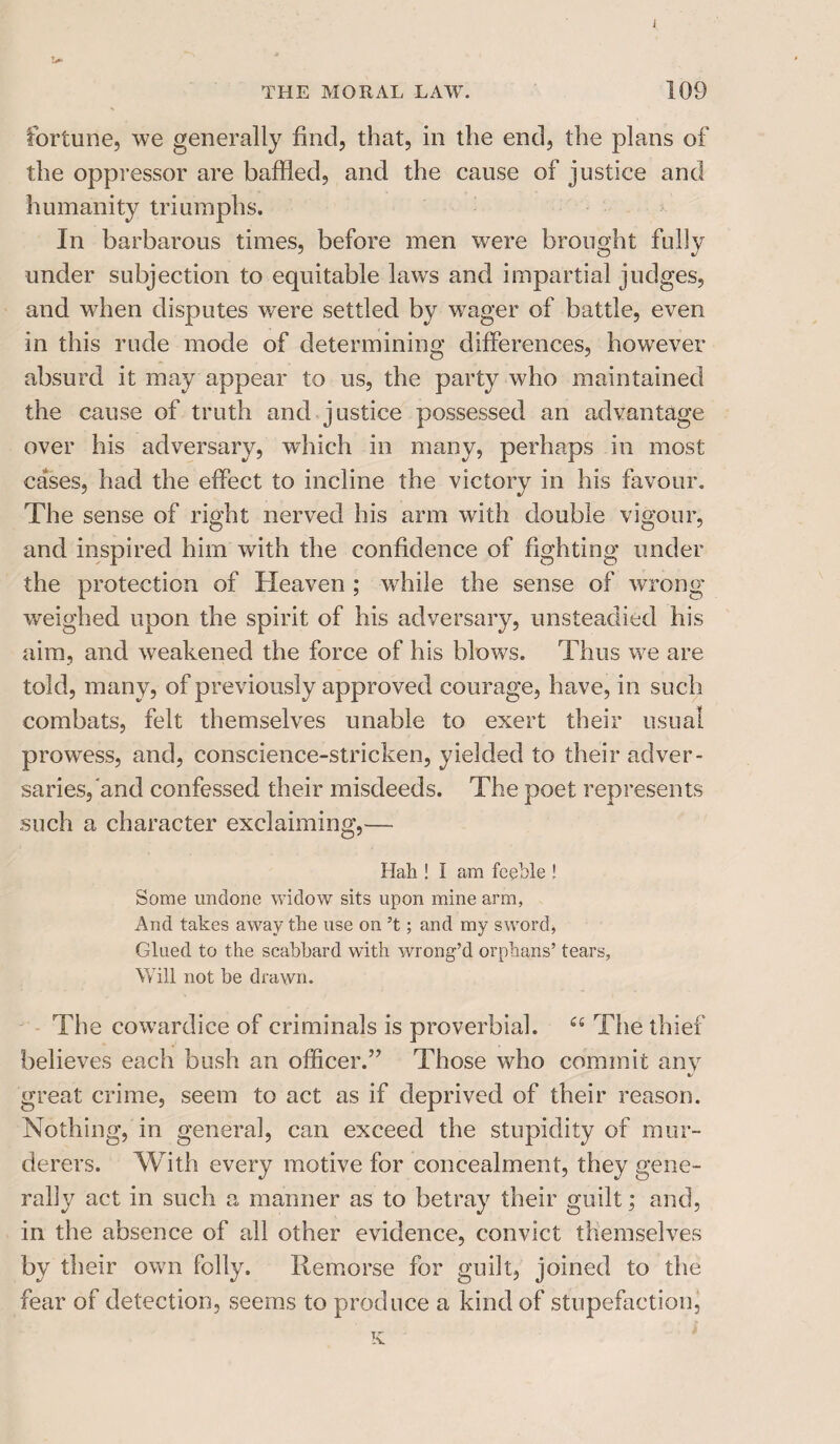 THE MORAL LAW. 109 fortune, we generally find, that, in the end, the plans of the oppressor are baffled, and the cause of justice and humanity triumphs. In barbarous times, before men were brought fully under subjection to equitable laws and impartial judges, and when disputes were settled by wager of battle, even in this rude mode of determining differences, however absurd it may appear to us, the party who maintained the cause of truth and justice possessed an advantage over his adversary, which in many, perhaps in most cases, had the effect to incline the victory in his favour. The sense of right nerved his arm with double vigour, and inspired him with the confidence of fighting under the protection of Heaven ; while the sense of wrong weighed upon the spirit of his adversary, unsteadied his aim, and weakened the force of his blows. Thus we are told, many, of previously approved courage, have, in such combats, felt themselves unable to exert their usual prowess, and, conscience-stricken, yielded to their adver¬ saries,'and confessed their misdeeds. The poet represents such a character exclaiming,— Hall! I am feeble ! Some undone widow sits upon mine arm, And takes away the use on’t; and my sword, Glued to the scabbard with wrong’d orphans’ tears, Will not he drawn. The cowardice of criminals is proverbial. ££ The thief believes each bush an officer.” Those who commit any t/ great crime, seem to act as if deprived of their reason. Nothing, in general, can exceed the stupidity of mur¬ derers. With every motive for concealment, they gene¬ rally act in such a manner as to betray their guilt; and, in the absence of all other evidence, convict themselves by their own folly. Remorse for guilt, joined to the fear of detection, seems to produce a kind of stupefaction, K