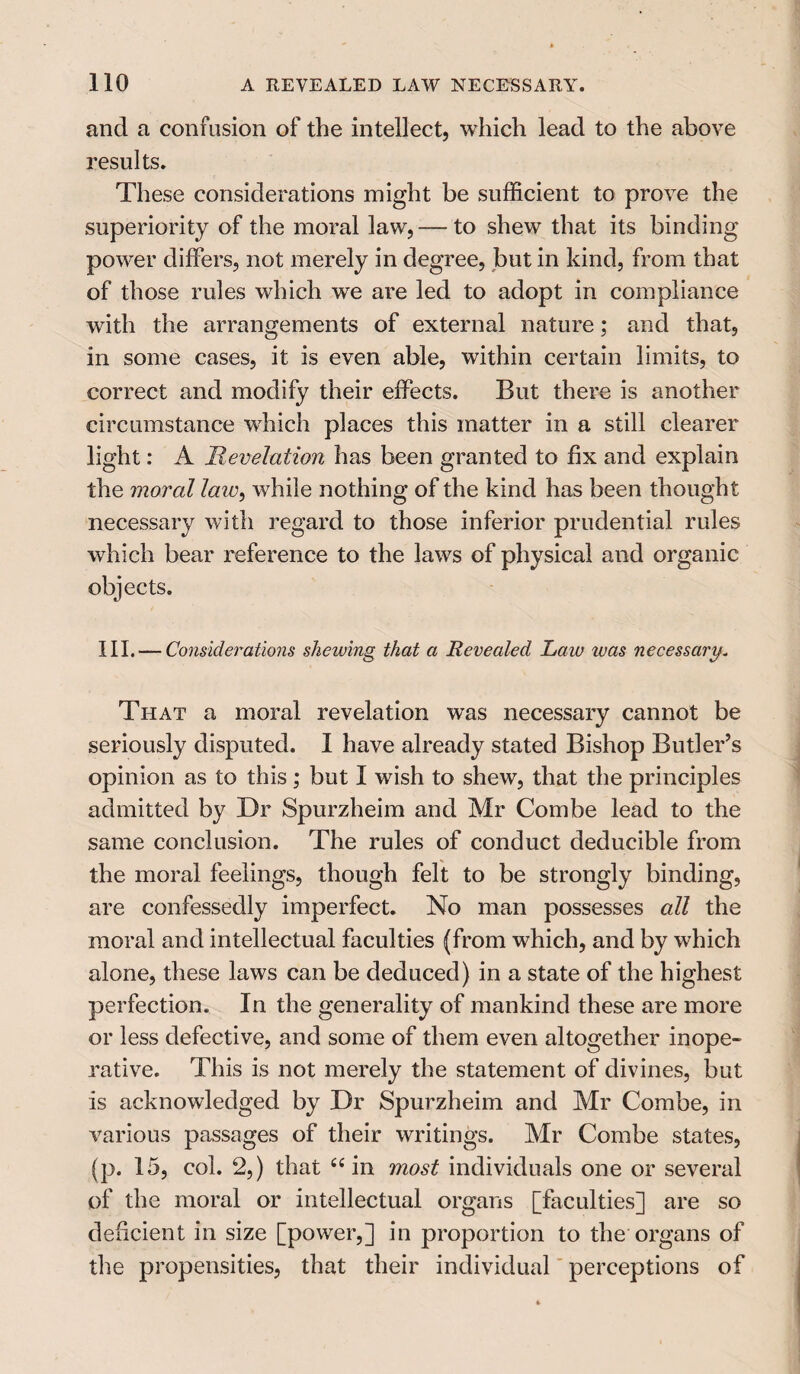 and a confusion of the intellect, which lead to the above results. These considerations might be sufficient to prove the superiority of the moral law,— to shew that its binding power differs, not merely in degree, but in kind, from that of those rules which we are led to adopt in compliance with the arrangements of external nature; and that, in some cases, it is even able, within certain limits, to correct and modify their effects. But there is another circumstance which places this matter in a still clearer light: A Revelation has been granted to fix and explain the moral laiv, while nothing of the kind has been thought necessary with regard to those inferior prudential rules which bear reference to the laws of physical and organic objects. III. — Considerations shewing that a Revealed Law was necessary„ That a moral revelation was necessary cannot be seriously disputed. I have already stated Bishop Butler’s opinion as to this ; but I wish to shew, that the principles admitted by Dr Spurzheim and Mr Combe lead to the same conclusion. The rules of conduct deducible from the moral feelings, though felt to be strongly binding, are confessedly imperfect. No man possesses all the moral and intellectual faculties (from which, and by which alone, these laws can be deduced) in a state of the highest perfection. In the generality of mankind these are more or less defective, and some of them even altogether inope¬ rative. This is not merely the statement of divines, but is acknowledged by Dr Spurzheim and Mr Combe, in various passages of their writings. Mr Combe states, (p. 15, col. 2,) that “in most individuals one or several of the moral or intellectual organs [faculties] are so deficient in size [power,] in proportion to the organs of the propensities, that their individual perceptions of