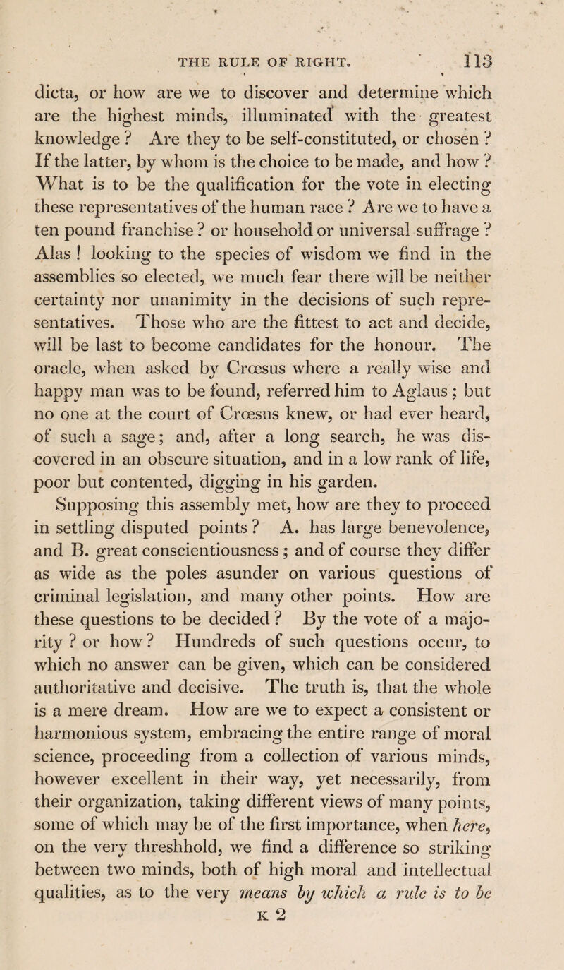 • t dicta, or how are we to discover and determine which are the highest minds, illuminated with the greatest knowledge ? Are they to be self-constituted, or chosen ? If the latter, by whom is the choice to be made, and how ? What is to be the qualification for the vote in electing these representatives of the human race ? Are we to have a ten pound franchise ? or household or universal suffrage ? Alas ! looking to the species of wisdom we find in the assemblies so elected, we much fear there will be neither certainty nor unanimity in the decisions of such repre¬ sentatives. Those who are the fittest to act and decide, will be last to become candidates for the honour. The oracle, when asked by Croesus where a really wise and happy man was to be found, referred him to Aglaus ; but no one at the court of Croesus knew, or had ever heard, of such a sage; and, after a long search, he was dis¬ covered in an obscure situation, and in a low rank of life, poor but contented, digging in his garden. Supposing this assembly met, how are they to proceed in settling disputed points ? A. has large benevolence, and B. great conscientiousness; and of course they differ as wide as the poles asunder on various questions of criminal legislation, and many other points. How are these questions to be decided ? By the vote of a majo¬ rity ? or how ? Hundreds of such questions occur, to which no answer can be given, which can be considered authoritative and decisive. The truth is, that the whole is a mere dream. How are we to expect a consistent or harmonious system, embracing the entire range of moral science, proceeding from a collection of various minds, however excellent in their way, yet necessarily, from their organization, taking different views of many points, some of which may be of the first importance, when here, on the very threshhold, we find a difference so striking between two minds, both of high moral and intellectual qualities, as to the very means by which a rule is to he K 2