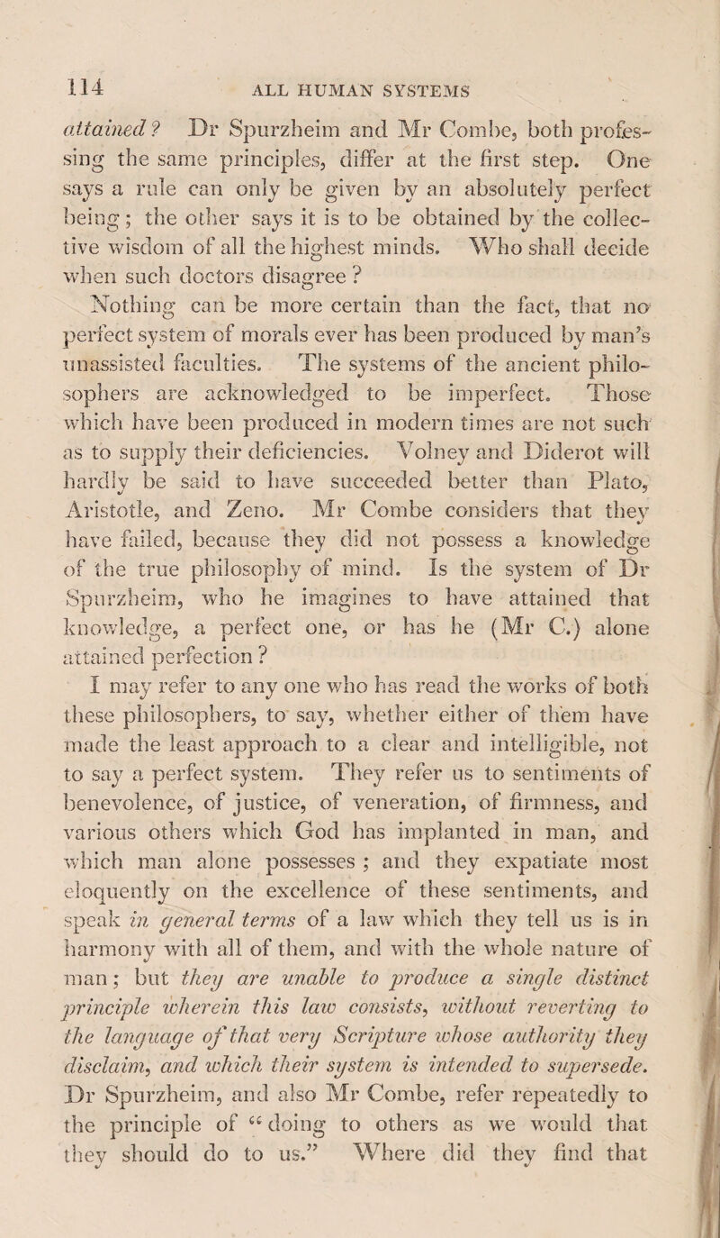 attained ? Dr Spurzheim and Mr Combe, both profes¬ sing the same principles, differ at the first step. One says a rule can only be given by an absolutely perfect being; the other says it is to be obtained by the collec¬ tive wisdom of all the highest minds. Who shall decide when such doctors disagree ? Nothing can be more certain than the fact, that no perfect system of morals ever has been produced by man’s unassisted faculties. The systems of the ancient philo¬ sophers are acknowledged to be imperfect. Those which have been produced in modern times are not such as to supply their deficiencies. Volney and Diderot will hardly be said to have succeeded better than Plato, Aristotle, and Zeno. Mr Combe considers that they have failed, because they did not possess a knowledge of the true philosophy of mind. Is the system of Dr Spurzheim, who he imagines to have attained that knowledge, a perfect one, or has he (Mr C.) alone attained perfection ? I may refer to any one who has read the works of both these philosophers, to say, whether either of them have made the least approach to a clear and intelligible, not to say a perfect system. They refer ns to sentiments of benevolence, of justice, of veneration, of firmness, and various others which God has implanted in man, and which man alone possesses ; and they expatiate most eloquently on the excellence of these sentiments, and speak in general terms of a law which they tell us is in harmony with all of them, and with the whole nature of man; but they are unable to produce a single distinct principle wherein this law consists, without reverting to the language of that very Scripture whose authority they disclaim, and which their system is intended to supersede. Dr Spurzheim, and also Mr Combe, refer repeatedly to the principle of ££ doing to others as we would that they should do to us.” Where did they find that