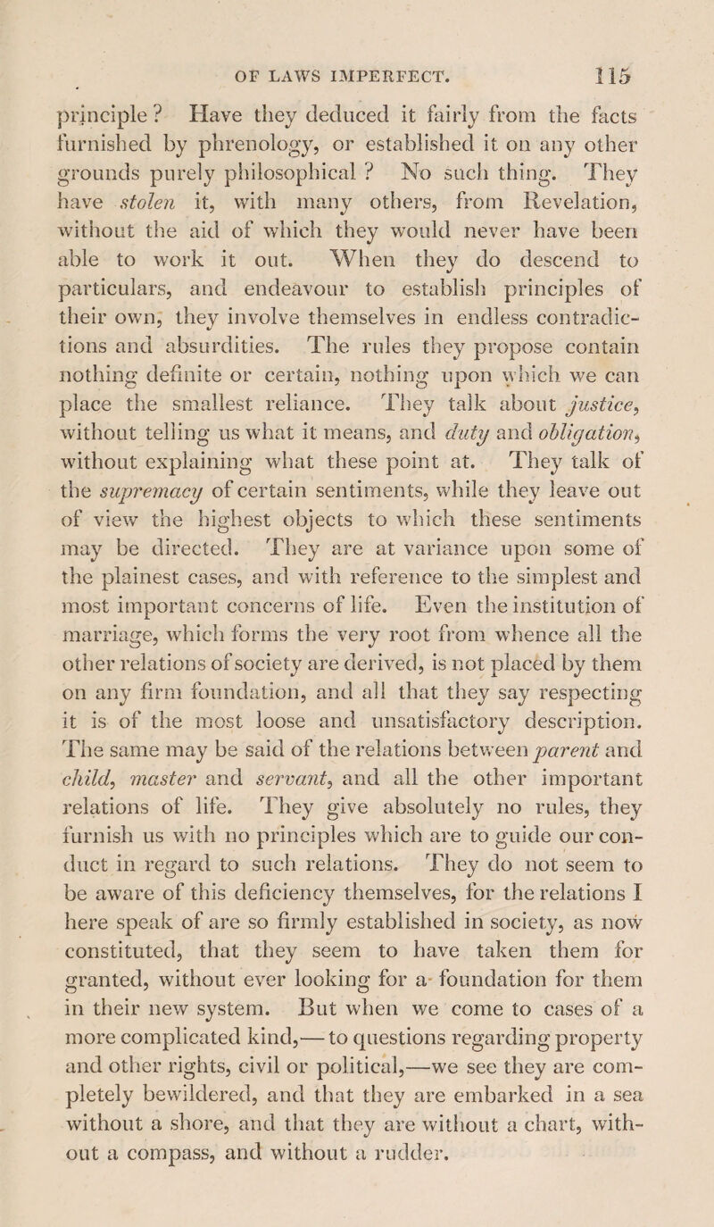 principle ? Have they deduced it fairly from the facts furnished by phrenology, or established it on any other grounds purely philosophical ? No such thing. They have stolen it, with many others, from Revelation, without the aid of which they would never have been able to work it out. When they do descend to particulars, and endeavour to establish principles of their own, they involve themselves in endless contradic- tions and absurdities. The rules they propose contain nothing definite or certain, nothing upon which we can place the smallest reliance. They talk about justice, without telling us what it means, and duty and obligation^ without explaining what these point at. They talk of the supremacy of certain sentiments, while they leave out of view the highest objects to which these sentiments may be directed. They are at variance upon some of the plainest cases, and with reference to the simplest and most important concerns of life. Even the institution of marriage, which forms the very root from whence all the other relations of society are derived, is not placed by them on any firm foundation, and all that they say respecting it is of the most loose and unsatisfactory description. The same may be said of the relations between parent and child, master and servant, and all the other important relations of life. They give absolutely no rules, they furnish us with no principles which are to guide our con¬ duct in regard to such relations. They do not seem to be aware of this deficiency themselves, for the relations I here speak of are so firmly established in society, as now constituted, that they seem to have taken them for granted, without ever looking for a foundation for them in their new system. But when we come to cases of a more complicated kind,— to questions regarding property and other rights, civil or political,—we see they are com¬ pletely bewildered, and that they are embarked in a sea without a shore, and that they are without a chart, with¬ out a compass, and without a rudder.