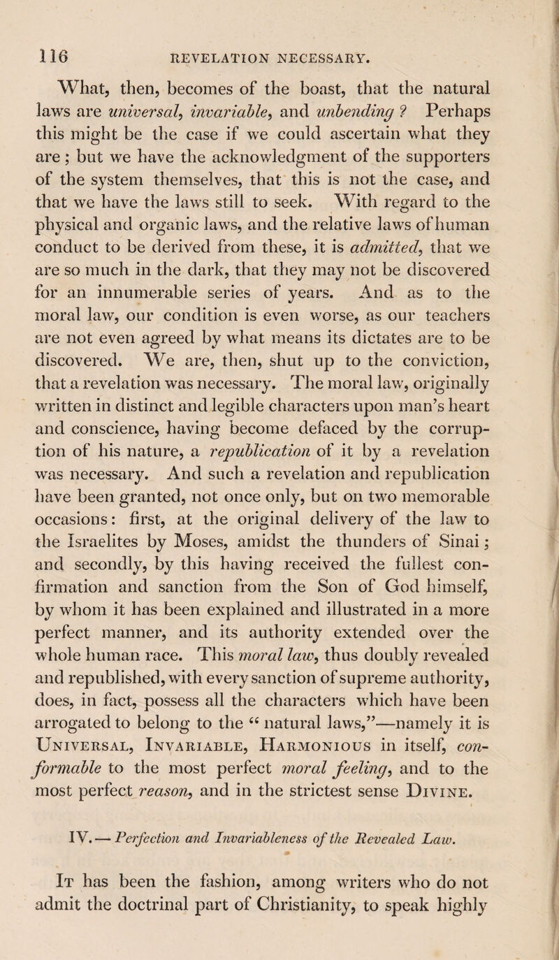 What, then, becomes of the boast, that the natural laws are universal, invariable, and unbending ? Perhaps this might be the case if we could ascertain what they are; but we have the acknowledgment of the supporters of the system themselves, that this is not the case, and that we have the laws still to seek. With regard to the physical and organic laws, and the relative laws of human conduct to be derived from these, it is admitted, that we are so much in the dark, that they may not be discovered for an innumerable series of years. And as to the moral law, our condition is even worse, as our teachers are not even agreed by what means its dictates are to be discovered. We are, then, shut up to the conviction, that a revelation was necessary. The moral law, originally written in distinct and legible characters upon man’s heart and conscience, having become defaced by the corrup¬ tion of his nature, a republication of it by a revelation was necessa^. And such a revelation and republication have been granted, not once only, but on two memorable occasions: first, at the original delivery of the law to the Israelites by Moses, amidst the thunders of Sinai; and secondly, by this having received the fullest con¬ firmation and sanction from the Son of God himself, by whom it has been explained and illustrated in a more perfect manner, and its authority extended over the whole human race. This moral law, thus doubly revealed and republished, with every sanction of supreme authority, does, in fact, possess all the characters which have been arrogated to belong to the 44 natural laws,”—namely it is Universal, Invariable, Harmonious in itself, con¬ formable to the most perfect moral feeling, and to the most perfect reason, and in the strictest sense Divine. i IV. — Perfection and Invariableness of the Revealed La w. It has been the fashion, among writers who do not admit the doctrinal part of Christianity, to speak highly