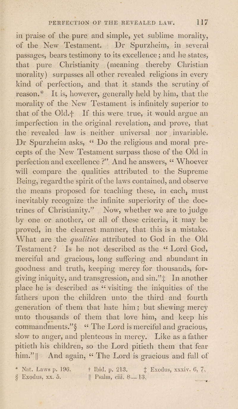 in praise of the pure and simple, yet sublime morality, of the New Testament, Dr Spurzheim, in several passages, bears testimony to its excellence; and he states, that pure Christianity (meaning thereby Christian morality) surpasses all other revealed religions in every kind of perfection, and that it stands the scrutiny of reason.* It is, however, generally held by him, that the morality of the New Testament is infinitely superior to that of the Old.f If this were true, it would argue an imperfection in the original revelation, and prove, that the revealed law is neither universal nor invariable. Dr Spurzheim asks, Do the religious and moral pre¬ cepts of the NewT Testament surpass those of the Old in perfection and excellence ?” And he answers, “ Whoever will compare the qualities attributed to the Supreme Being, regard the spirit of the laws contained, and observe the means proposed for teaching these, in eaclq must inevitably recognize the infinite superiority of the doc¬ trines of Christianity.” Now, whether we are to judge by one or another, or all of these criteria, it may be proved, in the clearest manner, that this is a mistake. What are the qualities attributed to God in the Old Testament ? Is he not described as the “ Lord God, merciful and gracious, long suffering and abundant in goodness and truth, keeping mercy for thousands, for¬ giving iniquity, and transgression, and sin.”J In another place he is described as “ visiting the iniquities of the fathers upon the children unto the third and fourth generation of them that hate him; but shewing mercy unto thousands of them that love him, and keep his commandments.’^ “ The Lord is merciful and gracious, slow to anger, and plenteous in mercy. Like as a father pitieth his children, so the Lord pitieth them that fear him,” [| And again, S£ The Lord is gracious and full of * Nat. Laws p. 196. t Ibid. p. 213. % Exodus, xxxiv. 6, 7, § Exodus, xx. 5. || Psalm, ciii. 8— 13, -