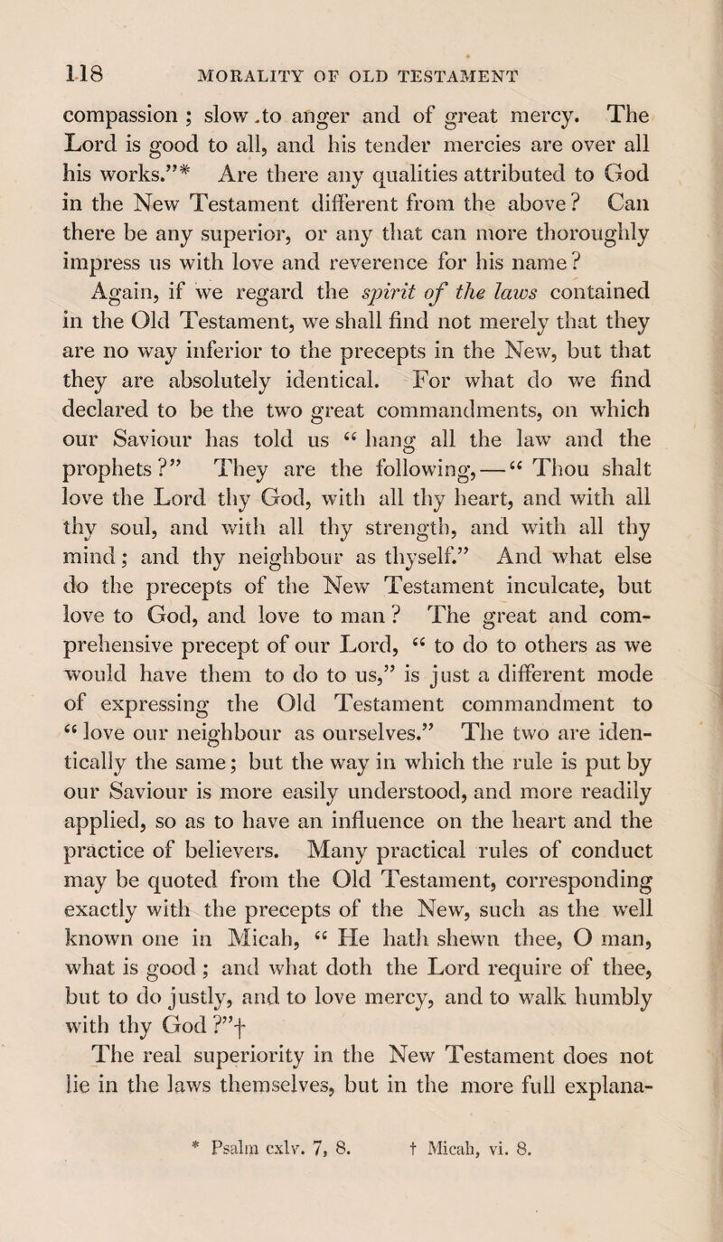 compassion ; slow .to anger and of great mercy. The Lord is good to all, and his tender mercies are over all his works.”* Are there any qualities attributed to God in the New Testament different from the above ? Can there be any superior, or any that can more thoroughly impress us with love and reverence for his name? Again, if we regard the spirit of the laws contained in the Old Testament, we shall find not merely that they are no way inferior to the precepts in the New, but that they are absolutely identical. For what do we find declared to be the two great commandments, on which our Saviour has told us “ hang all the law and the prophets ?” They are the following,—-“Thou shalt love the Lord thy God, with all thy heart, and with all thy soul, and with all thy strength, and with all thy mind; and thy neighbour as thyself.” And what else do the precepts of the New Testament inculcate, but love to God, and love to man ? The great and com¬ prehensive precept of our Lord, “ to do to others as we would have them to do to us,” is just a different mode of expressing the Old Testament commandment to “ love our neighbour as ourselves.” The two are iden¬ tically the same; but the way in which the rule is put by our Saviour is more easily understood, and more readily applied, so as to have an influence on the heart and the practice of believers. Many practical rules of conduct may be quoted from the Old Testament, corresponding exactly with the precepts of the New, such as the well known one in Micah, <£ He hath shewn thee, O man, what is good ; and what doth the Lord require of thee, but to do justly, and to love mercy, and to walk humbly with thy God ?”f The real superiority in the New Testament does not lie in the laws themselves, but in the more full explana- * Psalm cxlv. 7S 8. t Micah, vi. 8.