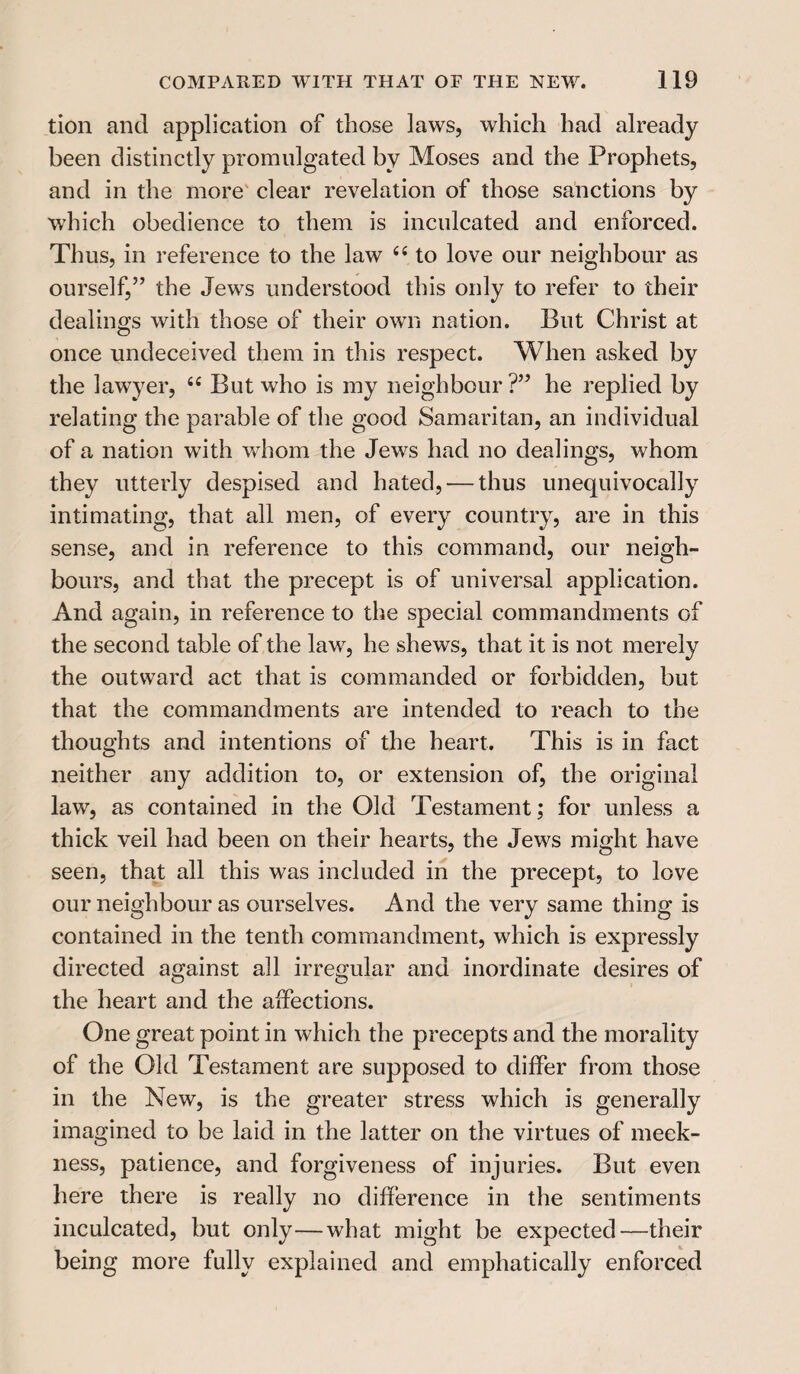 tion and application of those laws, which had already been distinctly promulgated by Moses and the Prophets, and in the more clear revelation of those sanctions by which obedience to them is inculcated and enforced. Thus, in reference to the law “ to love our neighbour as ourself,5’ the Jews understood this only to refer to their dealings with those of their own nation. But Christ at once undeceived them in this respect. When asked by the lawyer, 44 But who is my neighbour ?” he replied by relating the parable of the good Samaritan, an individual of a nation with whom the Jews had no dealings, whom they utterly despised and hated, — thus unequivocally intimating, that all men, of every country, are in this sense, and in reference to this command, our neigh¬ bours, and that the precept is of universal application. And again, in reference to the special commandments of the second table of the law, he shews, that it is not merely the outward act that is commanded or forbidden, but that the commandments are intended to reach to the thoughts and intentions of the heart. This is in fact neither any addition to, or extension of, the original law, as contained in the Old Testament; for unless a thick veil had been on their hearts, the Jews might have seen, that all this was included in the precept, to love our neighbour as ourselves. And the very same thing is contained in the tenth commandment, which is expressly directed against all irregular and inordinate desires of the heart and the affections. One great point in which the precepts and the morality of the Old Testament are supposed to differ from those in the New, is the greater stress which is generally imagined to be laid in the latter on the virtues of meek¬ ness, patience, and forgiveness of injuries. But even here there is really no difference in the sentiments inculcated, but only—what might be expected—their being more fully explained and emphatically enforced