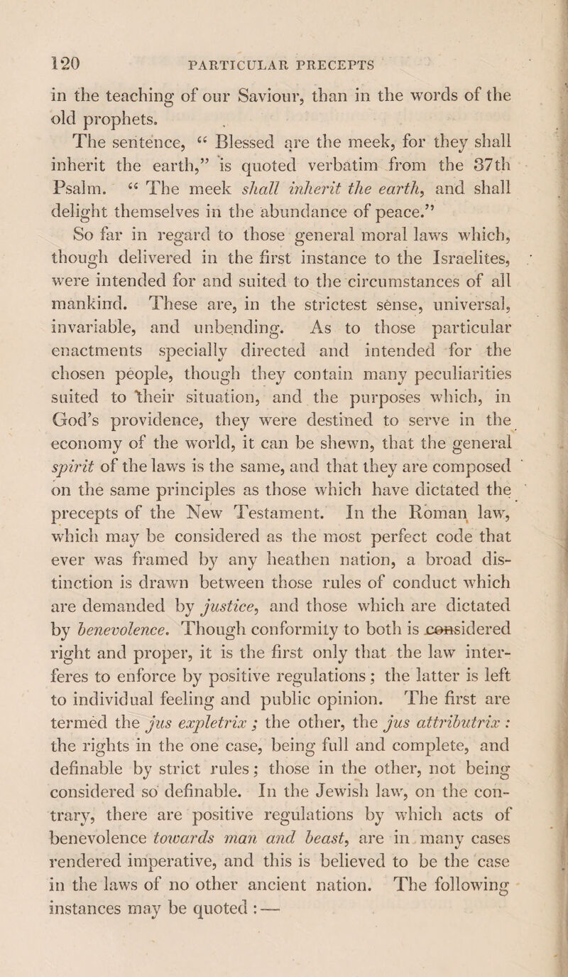 in the teaching of our Saviour, than in the words of the old prophets. The sentence, u Blessed are the meek, for they shall inherit the earth,” is quoted verbatim from the 87th Psalm. £fi The meek shall inherit the earth, and shall delight themselves in the abundance of peace.” So far in regard to those general moral laws which, though delivered in the first instance to the Israelites, were intended for and suited to the circumstances of all mankind. These are, in the strictest sense, universal, invariable, and unbending. As to those particular enactments specially directed and intended for the chosen people, though they contain many peculiarities suited to their situation, and the purposes which, in God’s providence, they were destined to serve in the economy of the world, it can be shewn, that the general spirit of the laws is the same, and that they are composed on the same principles as those which have dictated the precepts of the New Testament. In the Roman law, which may be considered as the most perfect code that ever was framed by any heathen nation, a broad dis¬ tinction is drawn between those rules of conduct which are demanded by justice, and those which are dictated by benevolence. Though conformity to both is .considered right and proper, it is the first only that the law inter¬ feres to enforce by positive regulations; the latter is left to individual feeling and public opinion. The first are termed the jus expletrix ; the other, the jus attributrix : the rights in the one case, being full and complete, and definable by strict rules; those in the other, not being considered so definable. In the Jewish law, on the con¬ trary, there are positive regulations by which acts of benevolence towards man and beast, are in many cases rendered imperative, and this is believed to be the case in the laws of no other ancient nation. The following instances may be quoted : —