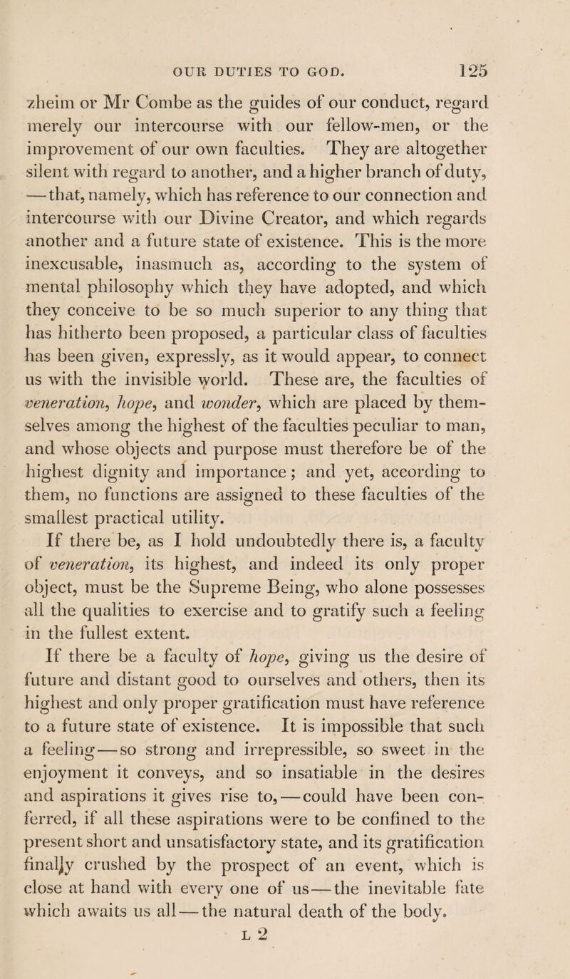 zheim or Mr Combe as the guides of our conduct, regard merely our intercourse with our fellow-men, or the improvement of our own faculties. They are altogether silent with regard to another, and a higher branch of duty, -—that, namely, which has reference to our connection and intercourse with our Divine Creator, and which regards another and a future state of existence. This is the more inexcusable, inasmuch as, according to the system of mental philosophy which they have adopted, and which they conceive to be so much superior to any thing that has hitherto been proposed, a particular class of faculties has been given, expressly, as it would appear, to connect us with the invisible world. These are, the faculties of veneration, hope, and wonder, which are placed by them¬ selves among the highest of the faculties peculiar to man, and whose objects and purpose must therefore be of the highest dignity and importance; and yet, according to them, no functions are assigned to these faculties of the smallest practical utility. If there be, as I hold undoubtedly there is, a faculty of veneration, its highest, and indeed its only proper object, must be the Supreme Being, who alone possesses all the qualities to exercise and to gratify such a feeling in the fullest extent. If there be a faculty of hope, giving us the desire of future and distant good to ourselves and others, then its highest and only proper gratification must have reference to a future state of existence. It is impossible that such a feeling — so strong and irrepressible, so sweet in the enjoyment it conveys, and so insatiable in the desires and aspirations it gives rise to, — could have been con¬ ferred, if all these aspirations were to be confined to the present short and unsatisfactory state, and its gratification finaljy crushed by the prospect of an event, which is close at hand with every one of us — the inevitable fate which awaits us all — the natural death of the body.