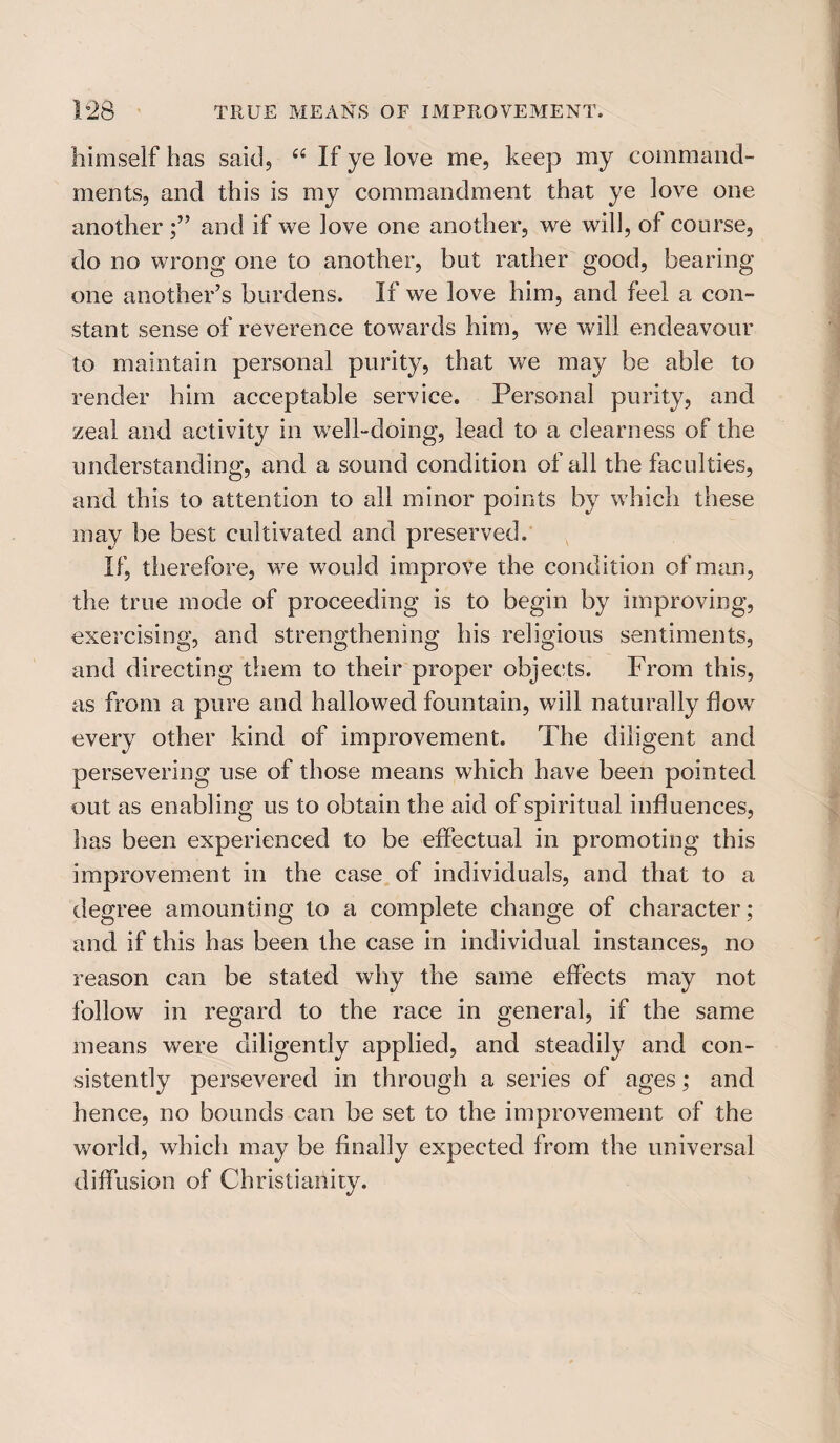 himself has said, 66 If ye love me, keep my command¬ ments, and this is my commandment that ye love one another and if we love one another, we will, of course, do no wrong one to another, but rather good, bearing- one another’s burdens. If we love him, and feel a con¬ stant sense of reverence towards him, we will endeavour to maintain personal purity, that we may be able to render him acceptable service. Personal purity, and zeal and activity in well-doing, lead to a clearness of the understanding, and a sound condition of all the faculties, and this to attention to all minor points by which these may be best cultivated and preserved. If, therefore, we would improve the condition of man, the true mode of proceeding is to begin by improving, exercising, and strengthening his religious sentiments, and directing them to their proper objects. From this, as from a pure and hallowed fountain, will naturally flow every other kind of improvement. The diligent and persevering use of those means which have been pointed out as enabling us to obtain the aid of spiritual influences, has been experienced to be effectual in promoting this improvement in the case of individuals, and that to a degree amounting to a complete change of character; and if this has been the case in individual instances, no reason can be stated why the same effects may not follow in regard to the race in general, if the same means were diligently applied, and steadily and con¬ sistently persevered in through a series of ages; and hence, no bounds can be set to the improvement of the world, which may be finally expected from the universal diffusion of Christianity.