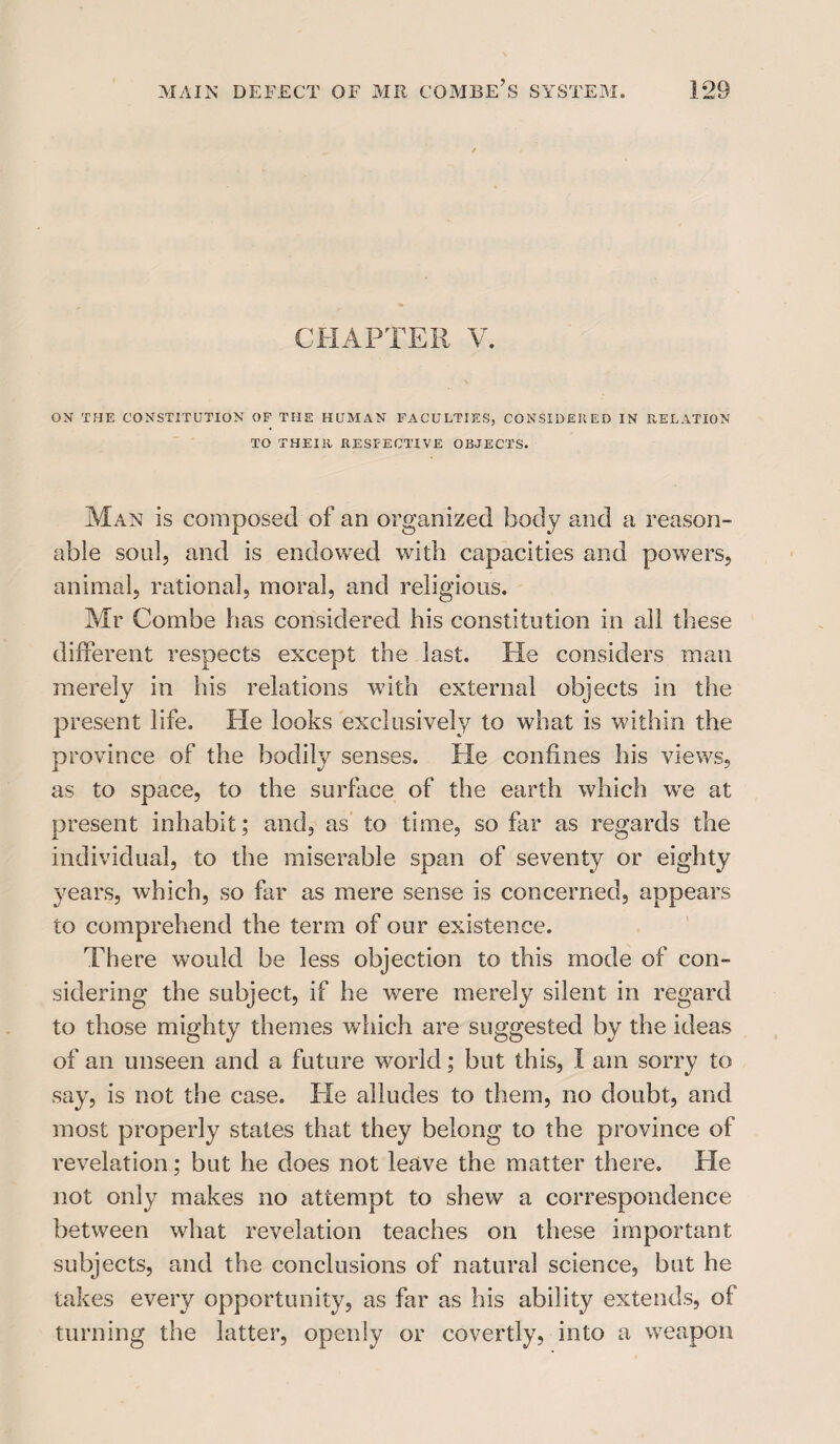 CHAPTER V. ON THE CONSTITUTION OF THE HUMAN FACULTIES, CONSIDERED IN RELATION TO THEIR RESPECTIVE OBJECTS. Man is composed of an organized body and a reason¬ able soul, and is endowed with capacities and powers, animal, rational, moral, and religious. Mr Combe has considered his constitution in all these different respects except the last. He considers man merely in his relations with external objects in the present life. He looks exclusively to what is within the province of the bodily senses. He confines his views, as to space, to the surface of the earth which vre at present inhabit; and, as to time, so far as regards the individual, to the miserable span of seventy or eighty years, which, so far as mere sense is concerned, appears to comprehend the term of our existence. There would be less objection to this mode of con¬ sidering the subject, if he were merely silent in regard to those mighty themes which are suggested by the ideas of an unseen and a future world; but this, I am sorry to say, is not the case. He alludes to them, no doubt, and most properly states that they belong to the province of revelation; but he does not leave the matter there. He not only makes no attempt to shew a correspondence between what revelation teaches on these important subjects, and the conclusions of natural science, but he takes every opportunity, as far as his ability extends, of turning the latter, openly or covertly, into a weapon