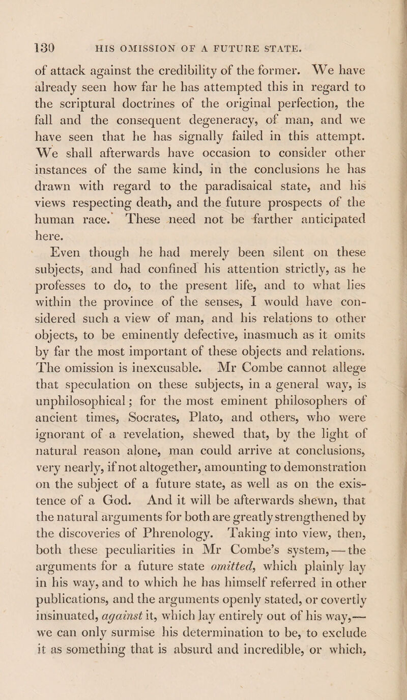 of attack against the credibility of the former. We have already seen how far he has attempted this in regard to the scriptural doctrines of the original perfection, the fall and the consequent degeneracy, of man, and we have seen that he has signally failed in this attempt. We shall afterwards have occasion to consider other instances of the same kind, in the conclusions he has drawn with regard to the paradisaical state, and his views respecting death, and the future prospects of the human race. These need not be farther anticipated here. Even though he had merely been silent on these subjects, and had confined his attention strictly, as he professes to do, to the present life, and to what lies within the province of the senses, I would have con¬ sidered such a view of man, and his relations to other objects, to be eminently defective, inasmuch as it omits by far the most important of these objects and relations. The omission is inexcusable. Mr Combe cannot allege that speculation on these subjects, in a general way, is unphilosophical; for the most eminent philosophers of ancient times, Socrates, Plato, and others, who were ignorant of a revelation, shewed that, by the light of natural reason alone, man could arrive at conclusions, very nearly, if not altogether, amounting to demonstration on the subject of a future state, as well as on the exis¬ tence of a God. And it will be afterwards shewn, that the natural arguments for both are greatly strengthened by the discoveries of Phrenology. Taking into view, then, both these peculiarities in Mr Combe’s system, — the arguments for a future state omitted, which plainly lay in his way, and to which he has himself referred in other publications, and the arguments openly stated, or covertly insinuated, against it, which lay entirely out of his way,— we can only surmise his determination to be, to exclude it as something that is absurd and incredible, or which,