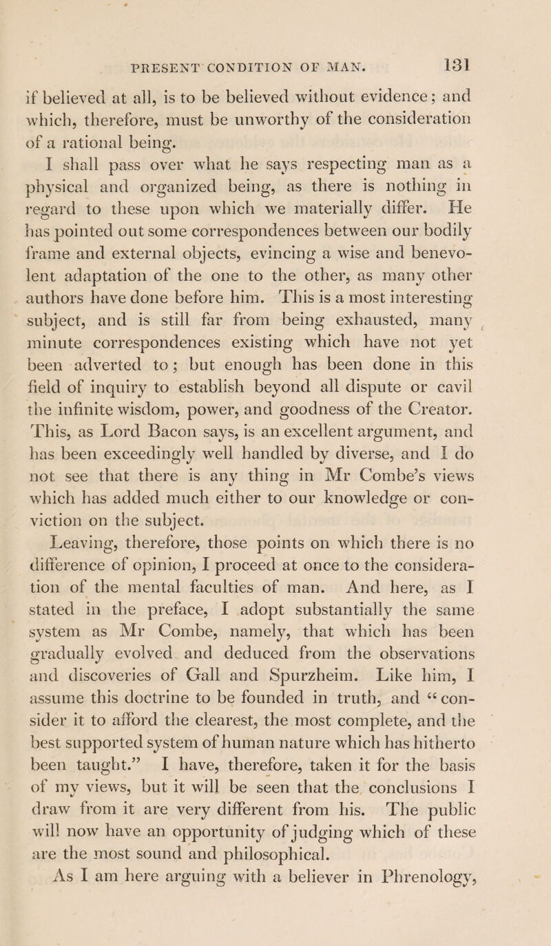 if believed at all, is to be believed without evidence; and which, therefore, must be unworthy of the consideration of a rational being. I shall pass over what he says respecting man as a physical and organized being, as there is nothing in regard to these upon which we materially differ. He has pointed out some correspondences between our bodily frame and external objects, evincing a wise and benevo¬ lent adaptation of the one to the other, as many other authors have done before him. This is a most interesting subject, and is still far from being exhausted, many minute correspondences existing which have not yet been adverted to; but enough has been done in this field of inquiry to establish beyond all dispute or cavil the infinite wisdom, power, and goodness of the Creator. This, as Lord Bacon says, is an excellent argument, and has been exceedingly well handled by diverse, and I do not see that there is any thing in Mr Combe’s views which has added much either to our knowledge or con¬ viction on the subject. Leaving, therefore, those points on which there is no difference of opinion, I proceed at once to the considera¬ tion of the mental faculties of man. And here, as I stated in the preface, I adopt substantially the same system as Mr Combe, namely, that which has been gradually evolved and deduced from the observations and discoveries of Gall and Spurzheim. Like him, I assume this doctrine to be founded in truth, and “ con¬ sider it to afford the clearest, the most complete, and the best supported system of human nature which has hitherto been taught.” I have, therefore, taken it for the basis of mv views, but it will be seen that the conclusions I draw from it are very different from his. The public will now have an opportunity of judging which of these are the most sound and philosophical. As I am here arguing with a believer in Phrenology,