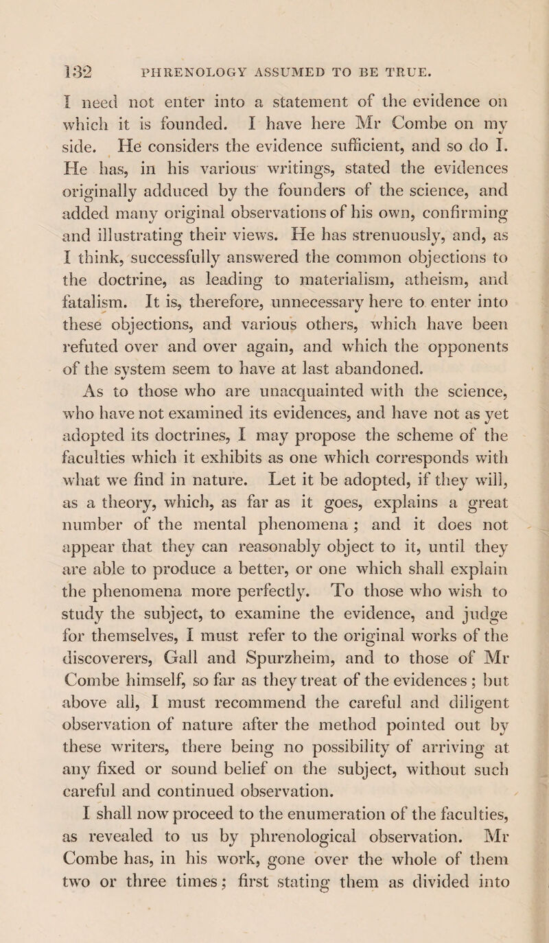 I need not enter into a statement of the evidence on which it is founded. I have here Mr Combe on my side. He considers the evidence sufficient, and so do I. He has, in his various writings, stated the evidences originally adduced by the founders of the science, and added many original observations of his own, confirming and illustrating their views. He has strenuously, and, as I think, successfully answered the common objections to the doctrine, as leading to materialism, atheism, and fatalism. It is, therefore, unnecessary here to enter into these objections, and various others, which have been refuted over and over again, and which the opponents of the svstem seem to have at last abandoned. 0/ As to those who are unacquainted with the science, w ho have not examined its evidences, and have not as yet adopted its doctrines, I may propose the scheme of the faculties wdiich it exhibits as one which corresponds with what wre find in nature. Let it be adopted, if they will, as a theory, which, as far as it goes, explains a great number of the mental phenomena ; and it does not appear that they can reasonably object to it, until they are able to produce a better, or one which shall explain the phenomena more perfectly. To those who wish to study the subject, to examine the evidence, and judge for themselves, I must refer to the original works of the discoverers, Gall and Spurzheim, and to those of Mr Combe himself, so far as they treat of the evidences ; but above all, I must recommend the careful and diligent observation of nature after the method pointed out by these writers, there being no possibility of arriving at any fixed or sound belief on the subject, without such careful and continued observation. I shall now proceed to the enumeration of the faculties, as revealed to us by phrenological observation. Mr Combe has, in his work, gone over the whole of them twro or three times; first stating them as divided into