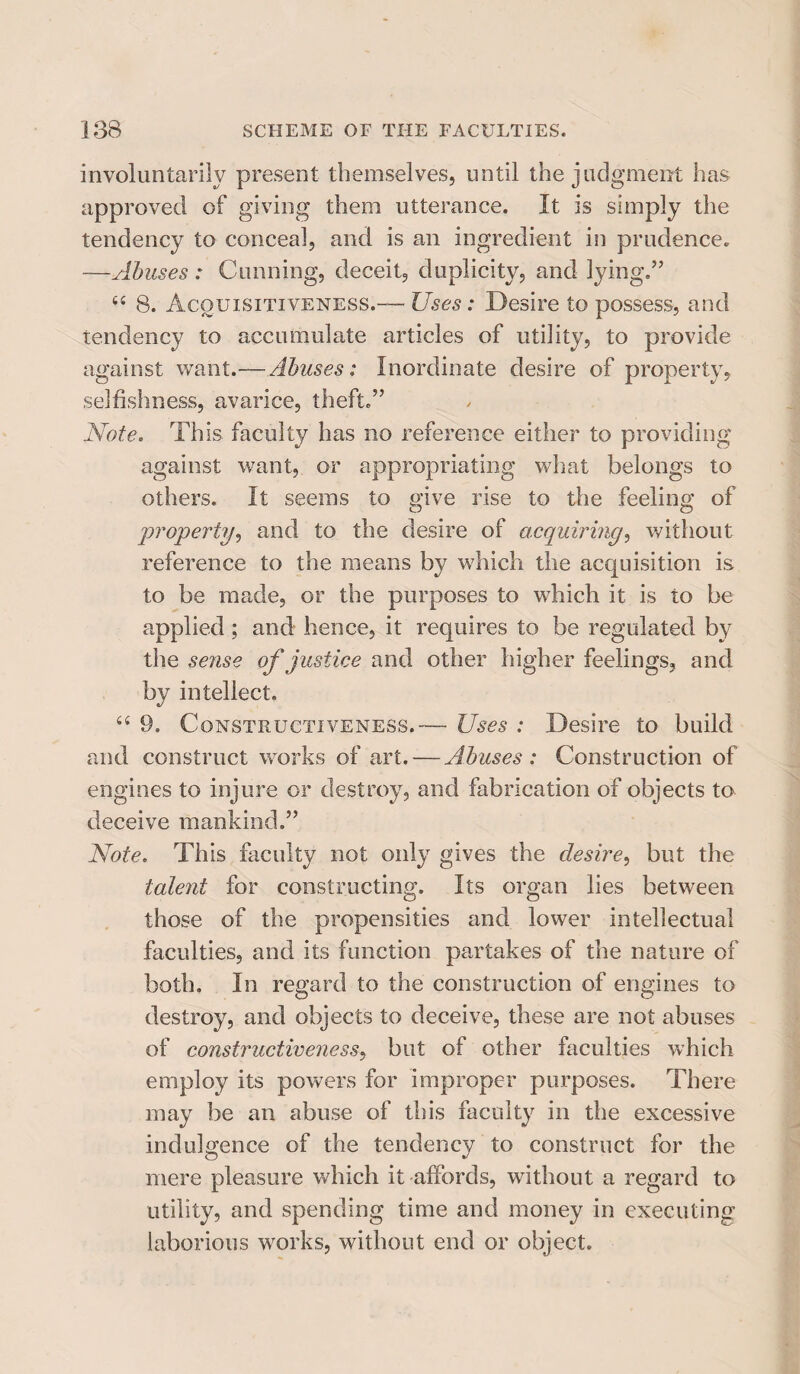 involuntarily present themselves, until the judgment has approved of giving them utterance. It is simply the tendency to conceal, and is an ingredient in prudence. —Abuses: Cunning, deceit, duplicity, and lying.” sc 8. Acquisitiveness.— Uses: Desire to possess, and tendency to accumulate articles of utility, to provide against want.—Abuses: Inordinate desire of property, selfishness, avarice, theft.” Note. This faculty has no reference either to providing against want, or appropriating what belongs to others. It seems to give rise to the feeling of property, and to the desire of acquiring, without reference to the means by which the acquisition is to be made, or the purposes to which it is to be applied; and hence, it requires to be regulated by the sense of justice and other higher feelings, and by intellect. “ 9. Constructiveness.— Uses : Desire to build and construct works of art. — Abuses: Construction of engines to injure or destroy, and fabrication of objects to deceive mankind.” Note. This faculty not only gives the desire, but the talent for constructing. Its organ lies between those of the propensities and lower intellectual faculties, and its function partakes of the nature of both. In regard to the construction of engines to destroy, and objects to deceive, these are not abuses of constructiveness, but of other faculties which employ its powers for improper purposes. There may be an abuse of this faculty in the excessive indulgence of the tendency to construct for the mere pleasure which it affords, without a regard to utility, and spending time and money in executing laborious works, without end or object.