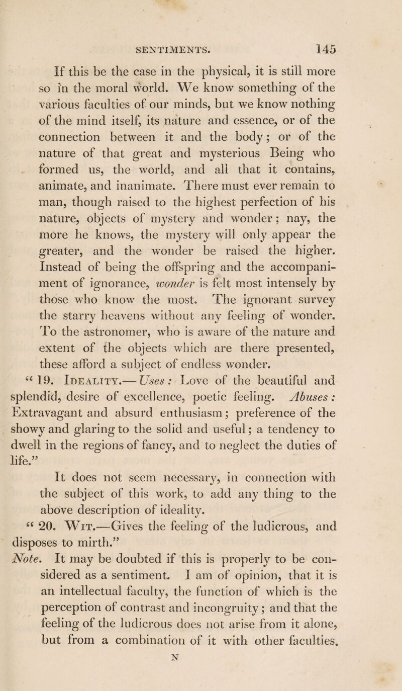 If this be the case in the physical, it is still more so in the moral world. We know something of the various faculties of our minds, but we know nothing of the mind itself, its nature and essence, or of the connection between it and the body; or of the nature of that great and mysterious Being who formed us, the world, and all that it contains, animate, and inanimate. There must ever remain to man, though raised to the highest perfection of his nature, objects of mystery and wonder; nay, the more he knows, the mystery will only appear the greater, and the wonder be raised the higher. Instead of being the offspring and the accompani¬ ment of ignorance, wonder is felt most intensely by those who know the most. The ignorant survey the starry heavens without any feeling of wonder. To the astronomer, who is aware of the nature and extent of the objects which are there presented, these afford a subject of endless wonder. “19. Ideality.— Uses: Love of the beautiful and splendid, desire of excellence, poetic feeling. Abuses: Extravagant and absurd enthusiasm; preference of the showy and glaring to the solid and useful; a tendency to dwell in the regions of fancy, and to neglect the duties of life.” It does not seem necessary, in connection with the subject of this work, to add any thing to the above description of ideality. “ 20. Wit.—Gives the feeling of the ludicrous, and disposes to mirth.” Note. It may be doubted if this is properly to be con¬ sidered as a sentiment. I am of opinion, that it is an intellectual faculty, the function of which is the perception of contrast and incongruity; and that the feeling of the ludicrous does not arise from it alone, but from a combination of it with other faculties. N