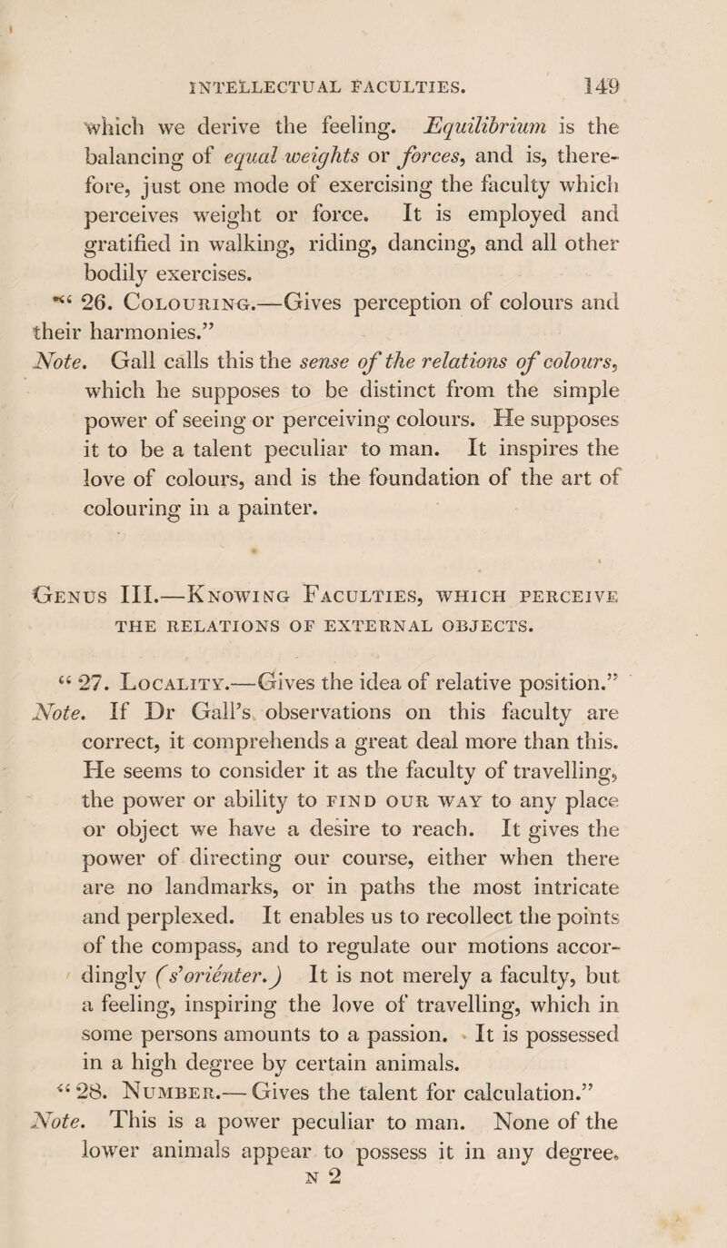 which we derive the feeling. Equilibrium is the balancing of equal weights or forces, and is, there¬ fore, just one mode of exercising the faculty which perceives weight or force. It is employed and gratified in walking, riding, dancing, and all other bodily exercises. 26. Colouring.—Gives perception of colours and their harmonies.” Note. Gall calls this the sense of the relations of colours, which he supposes to be distinct from the simple power of seeing or perceiving colours. He supposes it to be a talent peculiar to man. It inspires the love of colours, and is the foundation of the art of colouring in a painter. Genus III.—Knowing Faculties, which perceive THE RELATIONS OF EXTERNAL OBJECTS. cc 27. Locality.—Gives the idea of relative position.” Note. If Dr Gall’s observations on this faculty are correct, it comprehends a great deal more than this. He seems to consider it as the faculty of travelling, the power or ability to find our way to any place or object we have a desire to reach. It gives the power of directing our course, either when there are no landmarks, or in paths the most intricate and perplexed. It enables us to recollect the points of the compass, and to regulate our motions accor¬ dingly (sforienter.) It is not merely a faculty, but a feeling, inspiring the love of travelling, which in some persons amounts to a passion. It is possessed in a high degree by certain animals. 28. Netmber.— Gives the talent for calculation.” Note. This is a power peculiar to man. None of the lower animals appear to possess it in any degree* n 2