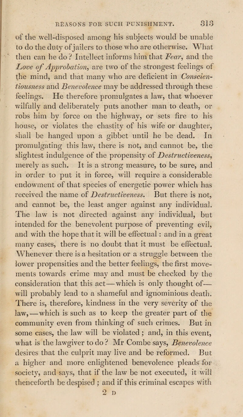 of the well-disposed among his subjects would be unable to do the duty of jailers to those who are otherwise. What then can he do ? Intellect informs him that Fear, and the Love of Approbation, are two of the strongest feelings of the mind, and that many who are deficient in Conscien¬ tiousness and Benevolence may be addressed through these feelings. He therefore promulgates a law, that whoever wilfully and deliberately puts another man to death, or robs him by force on the highway, or sets fire to his house, or violates the chastity of his wife or daughter, shall be hanged upon a gibbet until he be dead. In promulgating this law, there is not, and cannot be, the slightest indulgence of the propensity of Destructiveness, merely as such. It is a strong measure, to be sure, and in order to put it in force, wall require a considerable endowment of that species of energetic powrer which has received the name of Destructiveness. But there is not, and cannot be, the least anger against any individual. The law is not directed against any individual, but intended for the benevolent purpose of preventing evil, and wath the hope that it will be effectual: and in a great many cases, there is no doubt that it must be effectual. Whenever there is a hesitation or a struggle between the lower propensities and the better feelings, the first move¬ ments towards crime may and must be checked by the consideration that this act—which is only thought of— will probably lead to a shameful and ignominious death. There is, therefore, kindness in the very severity of the law, — which is such as to keep the greater part of the community even from thinking of such crimes. But in some cases, the law will be violated; and, in this event, what is the lawgiver to do ? Mr Combe says, Benevolence desires that the culprit may live and be reformed. But a higher and more enlightened benevolence pleads for society, and says, that if the law be not executed, it will thenceforth be despised ; and if this criminal escapes with 2 D