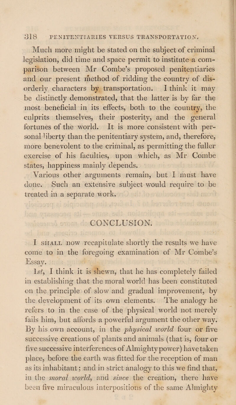 Much more might be stated on the subject of criminal legislation, did time and space permit to institute a com¬ parison between Mr Combe’s proposed penitentiaries and our present method of ridding the country of dis¬ orderly characters by transportation, I think it may be distinctly demonstrated, that the latter is by far the most beneficial in its effects, both to the country, the culprits themselves, their posterity, and the general fortunes of the world. It is more consistent with per¬ sonal liberty than the penitentiary system, and, therefore, more benevolent to the criminal, as permitting the fuller exercise of his faculties, upon which, as Mr Combe states, happiness mainly depends. Various other arguments remain, but I must have done. Such an extensive subject would require to be treated in a separate work. CONCLUSION. I shall now recapitulate shortly the results we have come to in the foregoing examination of Mr Combe’s 1 si, I think it is shewn, that he has completely failed in establishing that the moral world has been constituted on the principle of slow and gradual improvement, by the development of its own elements. The analogy he refers to in the case of the physical world not merely fails him, but affords a powerful argument the other way. By his own account, in the physical world four or five successive creations of plants and animals (that is, four or five successive interferences of Almighty power) have taken place, before the earth was fitted for the reception of man as its inhabitant; and in strict analogy to this we find that, in the moral icorld, and since the creation, there have been five miraculous interpositions of the same Almighty