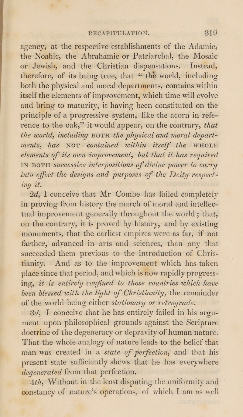 agency, at the respective establishments of the Adamic, the Noahic, the Abrahamic or Patriarchal, the Mosaic or Jewish, and the Christian dispensations. Instead, therefore, of its being true, that u the world, including both the physical and moral departments, contains within itself the elements of improvement, which time will evolve and bring to maturity, it having been constituted on the principle of a progressive system, like the acorn in refe- rence to the oak,” it would appear, on the contrary, that the world, including both the physical and moral depart- 7nents, has not contained within itself the whole elements of its own improvement, hut that it has required in both successive interpositions of divine power to carry into effect the designs and purposes of the Deity respect- mg it. 2d, I conceive that Mr Combe has failed completely in proving from history the march of moral and intellec¬ tual improvement generally throughout the world; that, on the contrary, it is proved by history, and by existing monuments, that the earliest empires were as far, if not farther, advanced in arts and sciences, than any that succeeded them previous to the introduction of Chris¬ tianity. And as to the improvement which has taken place since that period, and which is now rapidly progress¬ ing, it is entirely confined to those countries which have been blessed with the light of Christianity, the remainder of the world being either stationary or retrograde. 3d, I conceive that he has entirely failed in his argu¬ ment upon philosophical grounds against the Scripture doctrine of the degeneracy or depravity of human nature. That the whole analogy of nature leads to the belief that man was created in a state of perfection, and that his present state sufficiently shews that he has everywhere degenerated from that perfection. 4th, Without in the least disputing the uniformity and constancy of nature’s operations, of which I am as well