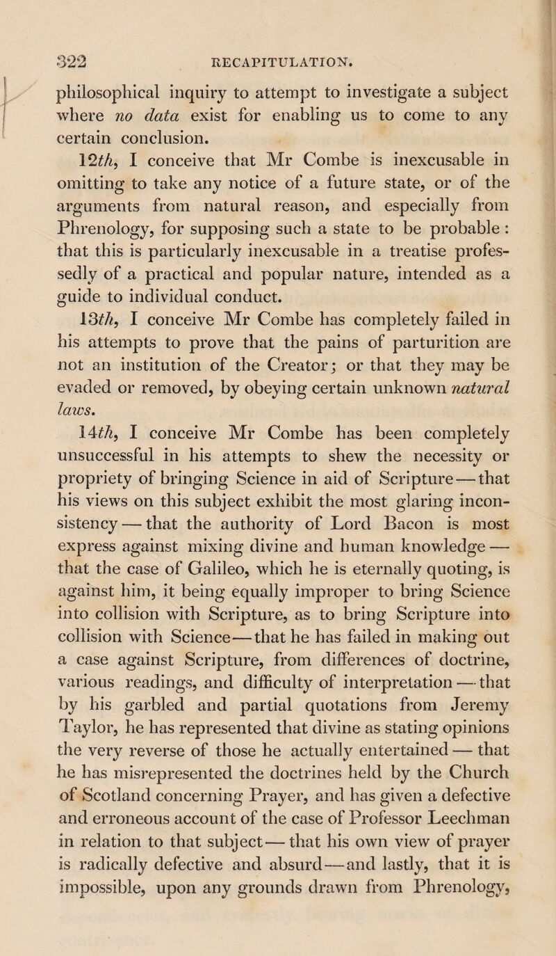 philosophical inquiry to attempt to investigate a subject where no data exist for enabling us to come to any certain conclusion. 12th) I conceive that Mr Combe is inexcusable in omitting to take any notice of a future state, or of the arguments from natural reason, and especially from Phrenology, for supposing such a state to be probable : that this is particularly inexcusable in a treatise profes¬ sedly of a practical and popular nature, intended as a guide to individual conduct. 13^, I conceive Mr Combe has completely failed in his attempts to prove that the pains of parturition are not an institution of the Creator ; or that they may be evaded or removed, by obeying certain unknown natural laws. 14th, I conceive Mr Combe has been completely unsuccessful in his attempts to shew the necessity or propriety of bringing Science in aid of Scripture — that his views on this subject exhibit the most glaring incon¬ sistency — that the authority of Lord Bacon is most express against mixing divine and human knowledge — that the case of Galileo, which he is eternally quoting, is against him, it being equally improper to bring Science into collision with Scripture, as to bring Scripture into collision with Science—that he has failed in making out a case against Scripture, from differences of doctrine, various readings, and difficulty of interpretation — that by his garbled and partial quotations from Jeremy Taylor, he has represented that divine as stating opinions the very reverse of those he actually entertained — that he has misrepresented the doctrines held by the Church of Scotland concerning Prayer, and has given a defective and erroneous account of the case of Professor Leechman in relation to that subject'—that his own view of prayer is radically defective and absurd — and lastly, that it is impossible, upon any grounds drawn from Phrenology,