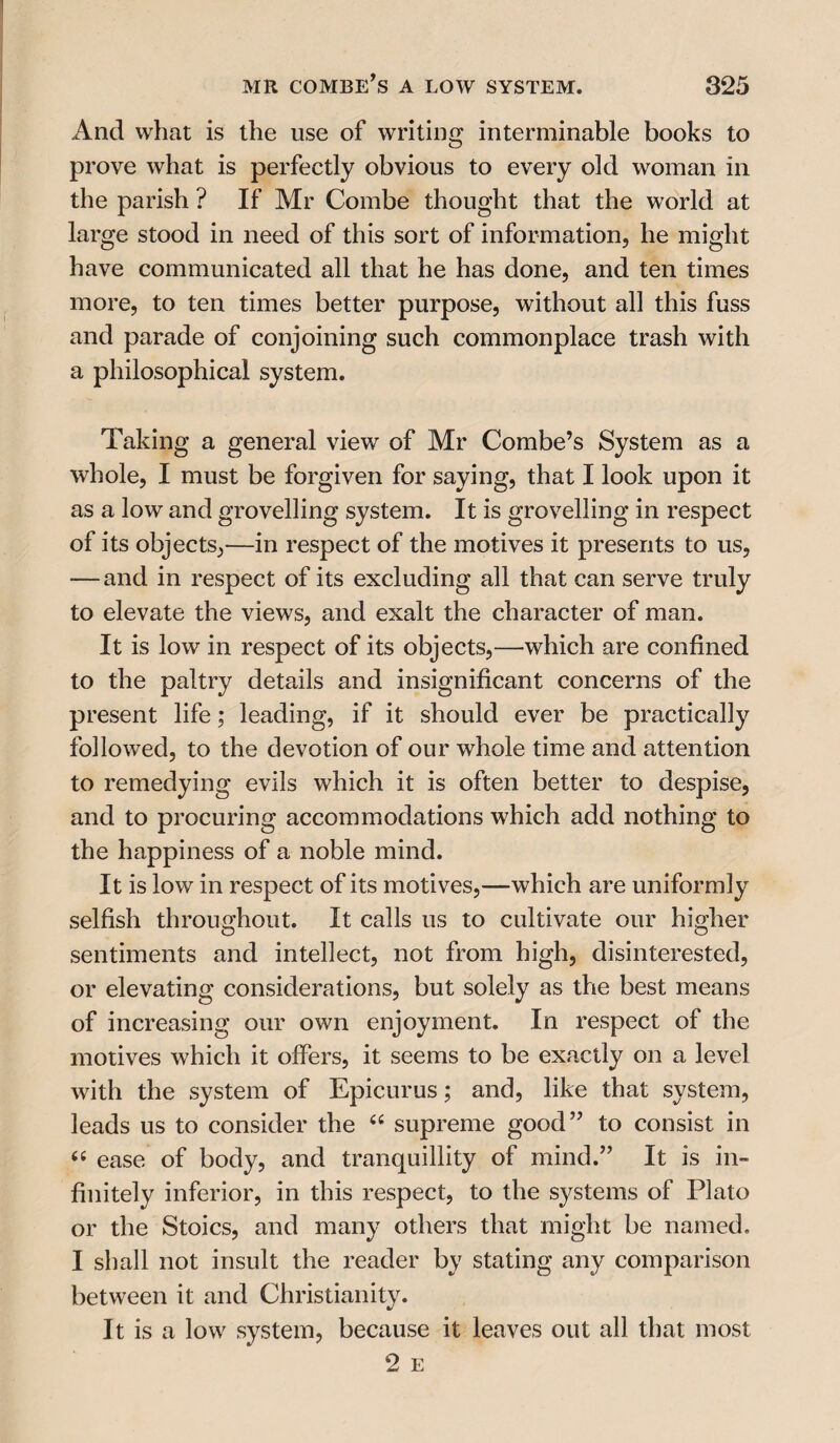 And what is the use of writing interminable books to prove what is perfectly obvious to every old woman in the parish ? If Mr Combe thought that the world at large stood in need of this sort of information, he might have communicated all that he has done, and ten times more, to ten times better purpose, without all this fuss and parade of conjoining such commonplace trash with a philosophical system. Taking a general view of Mr Combe’s System as a whole, I must be forgiven for saying, that I look upon it as a low and grovelling system. It is grovelling in respect of its objects,—in respect of the motives it presents to us, — and in respect of its excluding all that can serve truly to elevate the views, and exalt the character of man. It is low in respect of its objects,—which are confined to the paltry details and insignificant concerns of the present life; leading, if it should ever be practically followed, to the devotion of our whole time and attention to remedying evils which it is often better to despise, and to procuring accommodations which add nothing to the happiness of a noble mind. It is low in respect of its motives,—which are uniformly selfish throughout. It calls us to cultivate our higher sentiments and intellect, not from high, disinterested, or elevating considerations, but solely as the best means of increasing our own enjoyment. In respect of the motives which it offers, it seems to be exactly on a level with the system of Epicurus; and, like that system, leads us to consider the “ supreme good” to consist in “ ease of body, and tranquillity of mind.” It is in¬ finitely inferior, in this respect, to the systems of Plato or the Stoics, and many others that might be named. I shall not insult the reader by stating any comparison between it and Christianity. It is a low system, because it leaves out all that most 2 E