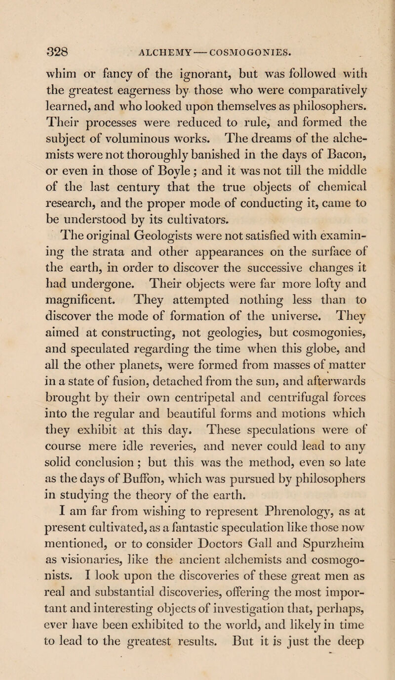 whim or fancy of the ignorant, but was followed with the greatest eagerness by those who were comparatively learned, and who looked upon themselves as philosophers. Their processes were reduced to rule, and formed the subject of voluminous works. The dreams of the alche¬ mists were not thoroughly banished in the days of Bacon, or even in those of Boyle; and it was not till the middle of the last century that the true objects of chemical research, and the proper mode of conducting it, came to be understood by its cultivators. The original Geologists were not satisfied with examin¬ ing the strata and other appearances on the surface of the earth, in order to discover the successive changes it had undergone. Their objects were far more lofty and magnificent. They attempted nothing less than to discover the mode of formation of the universe. They aimed at constructing, not geologies, but cosmogonies, and speculated regarding the time when this globe, and all the other planets, were formed from masses of matter in a state of fusion, detached from the sun, and afterwards brought by their own centripetal and centrifugal forces into the regular and beautiful forms and motions which they exhibit at this day. These speculations were of course mere idle reveries, and never could lead to any solid conclusion ; but this was the method, even so late as the days of Buffon, which was pursued by philosophers in studying the theory of the earth. I am far from wishing to represent Phrenology, as at present cultivated, as a fantastic speculation like those now mentioned, or to consider Doctors Gall and Spurzheim as visionaries, like the ancient alchemists and cosmogo- nists. I look upon the discoveries of these great men as real and substantial discoveries, offering the most impor¬ tant and interesting objects of investigation that, perhaps, ever have been exhibited to the world, and likely in time to lead to the greatest results. But it is just the deep