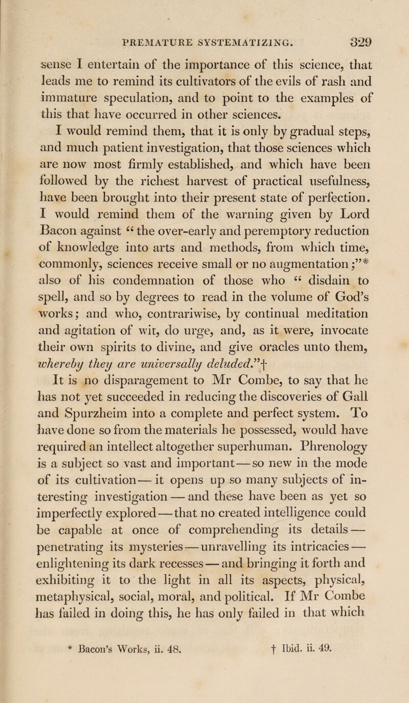 sense I entertain of the importance of this science, that leads me to remind its cultivators of the evils of rash and immature speculation, and to point to the examples of this that have occurred in other sciences. I would remind them, that it is only by gradual steps, and much patient investigation, that those sciences which are now most firmly established, and which have been followed by the richest harvest of practical usefulness, have been brought into their present state of perfection. I would remind them of the warning given by Lord Bacon against c< the over-early and peremptory reduction of knowledge into arts and methods, from which time, commonly, sciences receive small or no augmentation also of his condemnation of those who Ci disdain to spell, and so by degrees to read in the volume of God’s works; and who, contrariwise, by continual meditation and agitation of wit, do urge, and, as it were, invocate their own spirits to divine, and give oracles unto them, whereby they are universally deluded.”f It is no disparagement to Mr Combe, to say that he has not yet succeeded in reducing the discoveries of Gall and Spurzheim into a complete and perfect system. To have done so from the materials he possessed, would have required an intellect altogether superhuman. Phrenology is a subject so vast and important—so new in the mode of its cultivation—it opens up so many subjects of in¬ teresting investigation — and these have been as yet so imperfectly explored—that no created intelligence could be capable at once of comprehending its details — penetrating its mysteries — unravelling its intricacies — enlightening its dark recesses — and bringing it forth and exhibiting it to the light in all its aspects, physical, metaphysical, social, moral, and political. If Mr Combe has failed in doing this, he has only failed in that which * Bacon’s Works, ii. 48. f Ibid. ii. 49.