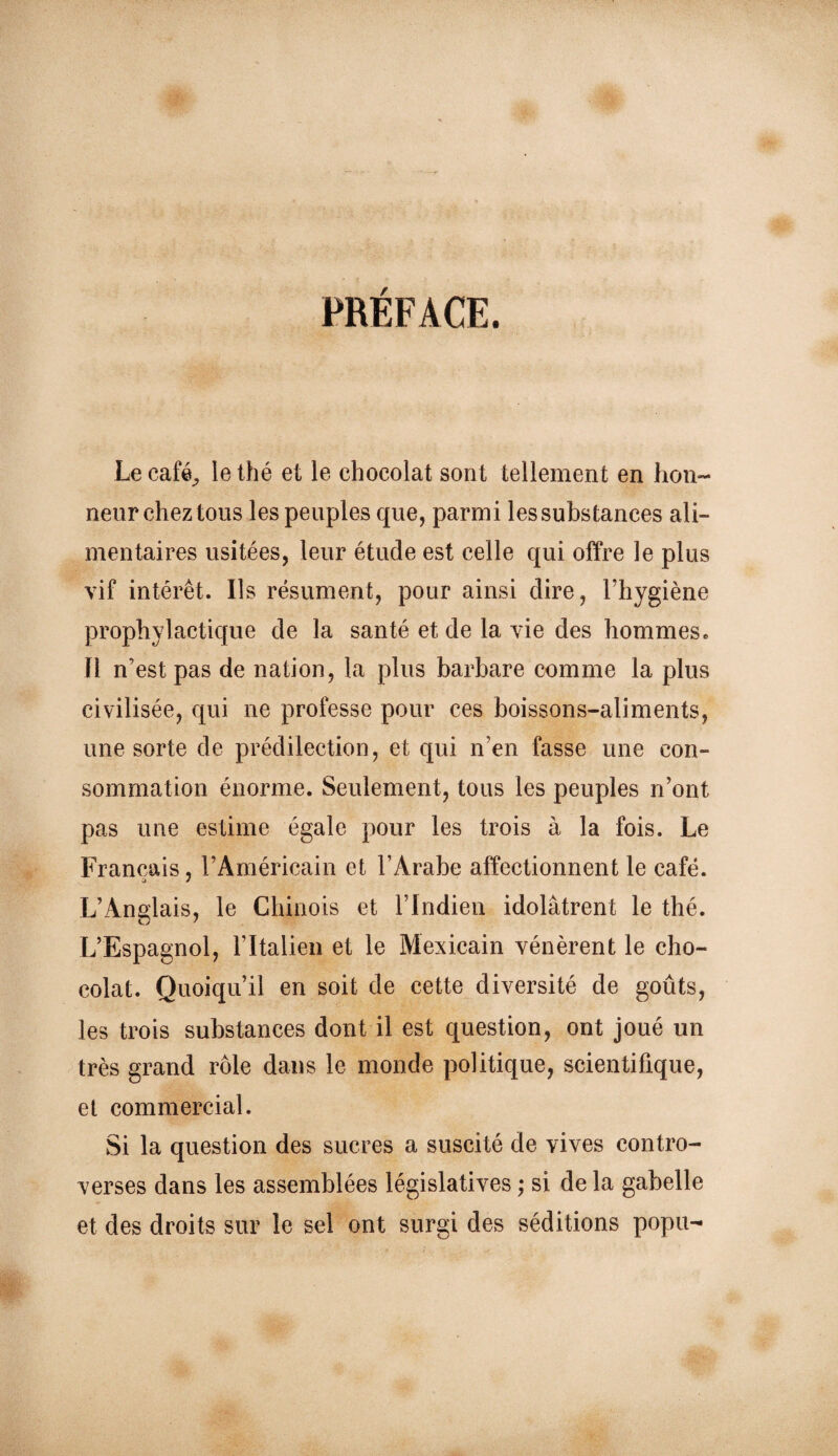 PRÉFACE. Le café^ le thé et le chocolat sont tellement en hon¬ neur chez tous les peuples que, parmi les substances ali¬ mentaires usitées, leur étude est celle qui offre le plus vif intérêt. Ils résument, pour ainsi dire, l’hygiène prophylactique de la santé et de la vie des hommes. Il n’est pas de nation, la plus barbare comme la plus civilisée, qui ne professe pour ces boissons-aliments, une sorte de prédilection, et qui n’en fasse une con¬ sommation énorme. Seulement, tous les peuples n’ont pas une estime égale pour les trois à la fois. Le Français, l’Américain et l’Arabe affectionnent le café. L’Anglais, le Chinois et l’Indien idolâtrent le thé. L’Espagnol, l’Italien et le Mexicain vénèrent le cho¬ colat. Quoiqu’il en soit de cette diversité de goûts, les trois substances dont il est question, ont joué un très grand rôle dans le monde politique, scientifique, et commercial. Si la question des sucres a suscité de vives contro¬ verses dans les assemblées législatives ; si de la gabelle et des droits sur le sel ont surgi des séditions popu-