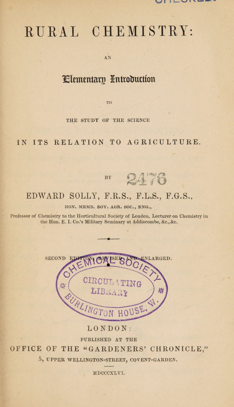 AN lElcmcntarp Introduction TO THE STUDY OF THE SCIENCE IN ITS RELATION TO AGRICULTURE. BY EDWARD SOLLY, F.R.S O 4 A Nt>r F.L.S., F.G.S., HON. ME MB. BOY. AGB. SOC., ENG., Professor of Chemistry to the Horticultural Society of London, Lecturer on Chemistry in the Hon. E. I. Co.’s Military Seminary at Addiscombe, &c.,&c. PUBLISHED AT THE OFFICE OF THE “GARDENERS’ CHRONICLE,” 5, UPPER WELLINGTON-STREET, COVENT-GARDEN. MDCCCXLVI.