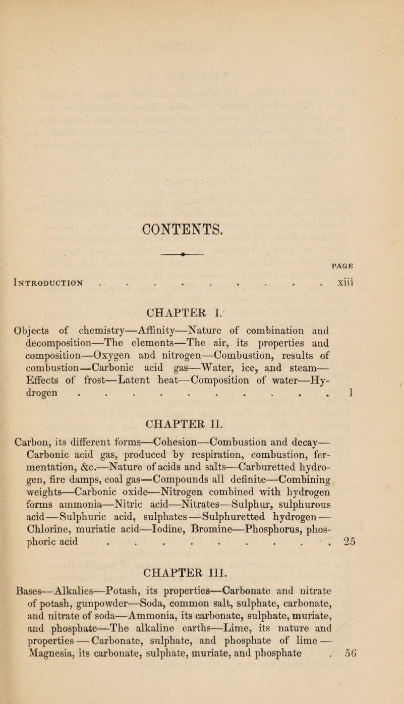 CONTENTS. Introduction page xiii CHAPTER I. Objects of chemistry—Affinity—Nature of combination and decomposition—The elements—The air, its properties and composition—Oxygen and nitrogen—Combustion, results of combustion—Carbonic acid gas—Water, ice, and steam— Effects of frost—Latent heat—Composition of water—Hy¬ drogen CHAPTER II. Carbon, its different forms—Cohesion—Combustion and decay— Carbonic acid gas, produced by respiration, combustion, fer¬ mentation, &c.—Nature of acids and salts—Carburetted hydro¬ gen, fire damps, coal gas—Compounds all definite—Combining weights—Carbonic oxide—Nitrogen combined with hydrogen forms ammonia—Nitric acid—Nitrates—Sulphur, sulphurous acid — Sulphuric acid, sulphates—-Sulphuretted hydrogen — Chlorine, muriatic acid—Iodine, Bromine—Phosphorus, phos¬ phoric acid ......... 25 CHAPTER III. Bases—Alkalies—Potash, its properties—Carbonate and nitrate of potash, gunpowder—Soda, common salt, sulphate, carbonate, and nitrate of soda—Ammonia, its carbonate, sulphate, muriate, and phosphate—The alkaline earths—Lime, its nature and properties — Carbonate, sulphate, and phosphate of lime — Magnesia, its carbonate, sulphate, muriate, and phosphate . 56