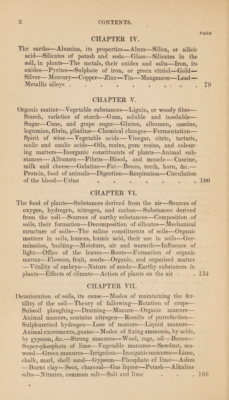 PAGE CHAPTER IV. The earths—Alumina, its properties—Alum—Silica, or silicic acid—Silicates of potash and soda—Glass—Silicates in the soil, in plants—The metals, their oxides and salts—Iron, its oxides—Pyrites—Sulphate of iron, or green vitriol—Gold— Silver—Mercury—Copper—Zinc—Tin—Manganese—Lead— Metallic alloys . . . . . . . . .79 CHAPTER Y. Organic matter—Vegetable substances—Lignin, or -woody fibre— Starch, varieties of starch—Gum, soluble and insoluble— Sugar—Cane, and grape sugar—Gluten, albumen, caseine, legumine, fibrin, gliadine—Chemical changes—Fermentation— Spirit of wine — Vegetable acids—-Vinegar, citric, tartaric, malic and oxalic acids—Oils, resins, gum resins, and colour¬ ing matters—Inorganic constituents of plants—Animal sub¬ stances— Albumen — Fibrin—Blood, and muscle — Caseine, milk and cheese—Gelatine—Fat—Bones, teeth, horn, &c.— Protein, food of animals—Digestion—Respiration—Circulation of the blood—Urine . . . . . . .100 CHAPTER VI. The food of plants—Substances derived from the air—Sources of oxygen, hydrogen, nitrogen, and carbon—Substances derived from the soil—Sources of earthy substances—Composition of soils, their formation—Decomposition of silicates—Mechanical structure of soils—The saline constituents of soils—Organic matters in soils, humus, humic acid, their use in soils—Ger¬ mination, 'malting—Moisture, air and warmth—Influence of light—Office of the leaves — Roots—Formation of organic matter—Flowers, fruit, seeds—Organic, and organised matter —Vitality of embryo—Nature of seeds—Earthy substances in plants—Effects of climate—Action of plants on the air . .134 CHAPTER VII. Deterioration of soils, its cause—Modes of maintaining the fer¬ tility of the soil—Theory of fallowing—Rotation of crops— Subsoil ploughing-—Draining—Manure—Organic manure— Animal manure, contains nitrogen—Results of putrefaction— Sulphuretted hydrogen—Loss of manure—Liquid manure— Animal excrements, guano—Modes of fixing ammonia, by acids, by gypsum, &c.—Strong manures—Wool, rags, oil—Bones— Super-phosphate of lime—Vegetable manures—Sawdust, sea¬ weed—Green manures—Irrigation—Inorganic manures—Lime, chalk, marl, shell sand—Gypsum—Phosphate of lime-—Ashes —Burnt clay—Soot, charcoal—Gas liquor—Potash—Alkaline salts—Nitrates, common salt—Salt and lime . . .166